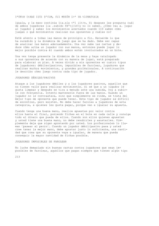 1*0KtH ItXAS 1101 D'fiM, fil MODÍN l>* IA tlINAftblA 
iguala, y la mano continúa lia.sla <*1 iit>n, Si despues les pregunta cuál 
de ambos jugadores lia .subido fH'tj/of/y no lo saben. ¿Cómo vau a. jugar 
al jugador y saber los movimientos acertados cuando 110 saben cómo 
juegan o qué movimientos realizan sus oponentes y cuáles no? 
Esté atento a todas las manos de principio a fin. Recuerde lo que 
ha sucedido y la dinámica de juego que se ha dado. Debe ser capaz 
de analizar las manos adecuadamente. Una vez sabe las cartas y de-duce 
cómo actúa un jugador con sus manos, entonces puede jugar lo 
mejor posible contra él cuando ambos están involucrados en un bote. 
Una vez tenga presente la dinámica de la mesa y haya catalogado 
a sus oponentes de acuerdo con su manera de jugar, está preparado 
para elaborar un plan. A veces divido a mis oponentes en cuatro tipos 
de jugadores: débiles/pasivos, imposibles de farolear, jugadores que 
realizan muchos movimientos, y grandes prolésionales. A continuación 
le describo cómo juego contra cada tipo de jugador. 
JUGADORES DÉBILES/PASIVOS 
Ataque a los jugadores débiles y a los jugadores pasivos, aquellos que 
no tienen valor para realizar movimientos. Si sé que a un jugador le 
gusta limpear y después se tira a menudo ante una subida, voy a subir-le 
con frecuencia. Intento mantenerle fuera de las manos. Guando un 
jugador no le contraataca, sino que simplemente se rinde, se trata del 
mejor tipo de oponente que puede tener. Este tipo de jugador es difícil 
de encontrar, pero existen. No debe hacer faroles a jugadores de esta 
categoría, a quienes les gusta pagar, porque van a igualar su apuesta. 
Cuando tenga una buena mano, realice apuestas por valor contra 
ellos hasta el final, poniendo fichas en el bote en cada calle y consiga 
todo el dinero que pueda de ellos. Cuando son ellos quienes apuestan 
y usted tiene una buena mano, no debe resubirles y asustarles. Sim-plemente 
deje que sigan apostando por usted. Los profesionales lo lla-man 
’pasear al perro’. Cuando un jugador débil/pasivo pasa y usted 
cree tener la mejor mano, debe apostar justo lo suficiente, una canti-dad 
que crea que su oponente vaya a igualar, de manera que pueda 
conseguir la mayor cantidad de fichas posible. 
JUGADORES IMPOSIBLES DE FAROLEAR 
No luche demasiado sin buenas cartas contra jugadores que sean im-posibles 
de farolear, aquellos que pagan siempre que tienen algún tipo 
213 
 
