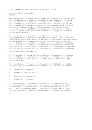 1'OKtH ftXAft HOLD'BM, II HODBH l>t IA tlIKAItrCilA 
CONCEPTOS SOBRE CÓMO HACER 
FAROLES 
Mucha gente ve a las estrellas del poker por televisión e intentan imi-tarles 
subiendo una y otra voz. Realizan grandes faroles y los conti-núan 
con apuestas todavía superiores, pensando que los pros llegan a las 
mesas finales faroleando durante todo el camino. La gente que ve las 
mesas finales por televisión a menudo no se da cuenta de que los pros 
no suben en cada mano, sino solamente cuando creen que es necesa-rio, 
cuando huelen debilidad, cuando tienen una buena lectura sobre 
la mesa, o cuando creen que pueden salirse con la suya para robar el 
bote en algún momento. 
Farolear correctamente y salirse con la suya va mucho más allá de 
simplemente poner fichas en el bote para conseguirlo. Debe darse cuen-ta 
de que lo que ve por televisión es sólo una recopilación de las jugadas 
más destacadas que no representan lo que realmente ocurre sobre la 
mesa de poker, los elementos esenciales, el mano a mano que intercala 
faroles, apuestas por valor y todo tipo de movimientos diferentes. Fa-rolear 
es un arte y una ciencia. Para tener éxito haciendo faroles, debe 
realizar sus movimientos en las circunstancias y condiciones adecuadas. 
CONDICIONES PARA HACER FAROLES 
Si va a mezclar su juego, va a hacer faroles. La pregunta es: ¿Cuáles 
son las mejores condiciones para que sus faroles tengan éxito? Ya he-mos 
tocado algunas ideas sobre ello anteriormente, exploremos este 
tema un poco más. 
Hay tres elementos que son esenciales para que un farol tenga éxito. 
Como verá, están interrelacionados entre ellos. Son los siguientes: 
1. Tamaño de la apuesta 
2. Evitar patrones de acción 
3. Conocer a sus oponentes 
1. Tamaño de la apuesta 
El tamaño de apuesta adecuado es un punto crítico para maximizar 
la cantidad de dinero que puede ganar a sus oponentes cuando tiene 
la mejor mano, así como minimizar la cantidad perdida cuando no 
es así. Es un componente esencial que ios pros miden cada vez que 
realizan una apuesta. Siempre se preguntan a sí mismos esta pregun- 
215 
 