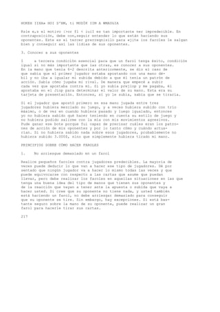HOKEH IIXA» HOI D'BM, ti MODÍK IIM A WMAUüIA 
Ksle e,s el motivo |>or fl < iuiI es tan importante ner impredecible. En 
contraposición, debe con,seguir entender lo que están haciendo sus 
oponentes. Este es el tercer prerreqnisilo para «jite ios faroles le salgan 
bien y conseguir así las lidias de sus oponentes. 
3. Conocer a sus oponentes 
I a tercera condición esencial para que un farol tenga éxito, condición 
igual si no más importante que las otras, es conocer a sus oponentes. 
En la mano que tenía 6-2 descrita anteriormente, se dio el caso de 
que sabía que el primer jugador estaba apostando con una mano dé-bil 
y no iba a igualar mi subida debido a que él tenía un patrón de 
acción. Sabía cómo jugaba mi rival. De manera que empecé a subir 
cada vez que apostaba contra mí. Si yo subía prejlop y me pagaba, él 
apostaba en el Jiop para determinar el valor de su mano. Esta era su 
tarjeta de presentación. Entonces, si yo le subía, sabía que se tiraría. 
Si el jugador que apostó primero en esa mano jugada entre tres 
jugadores hubiera mezclado su juego, y a veces hubiera subido con trío 
máximo, o de vez en cuando hubiera pasado y luego igualado, entonces 
yo no hubiera sabido qué hacer teniendo en cuenta su estilo de juego y 
no hubiera podido salirme con la mía con mis movimientos agresivos. 
Pude ganar ese bote porque fui capaz de precisar cuáles eran los patro-nes 
de acción de mis oponentes y por lo tanto cómo y cuándo actua-rían. 
Si no hubiera sabido nada sobre esos jugadores, probablemente no 
hubiera subido 3.000$, sino que simplemente hubiera tirado mi mano. 
PRINCIPIOS SOBRE CÓMO HACER FAROLES 
1. No arriesgue demasiado en un farol 
Realice pequeños faroles contra jugadores predecibles. La mayoría de 
veces puede deducir lo que van a hacer ese tipo de jugadores. Dé por 
sentado que ningún jugador va a hacer lo mismo todas las veces y que 
puede equivocarse con respecto a las cartas que asume que puedan 
llevar, pero debe realizar los faroles en aquellas situaciones en las que 
tenga una buena idea del tipo de manos que tienen sus oponentes y 
de la reacción que vayan a tener ante la apuesta o subida que vaya a 
hacer usted. Si cree que su oponente no tiene nada, y usted también 
está haciendo un farol, no debe arriesgar demasiado para conseguir 
que su oponente se tire. Sin embargo, hay excepciones. Si está bas-tante 
seguro sobre la mano de su oponente, puede realizar un gran 
farol para hacerle tirar sus cartas. 
217 
 