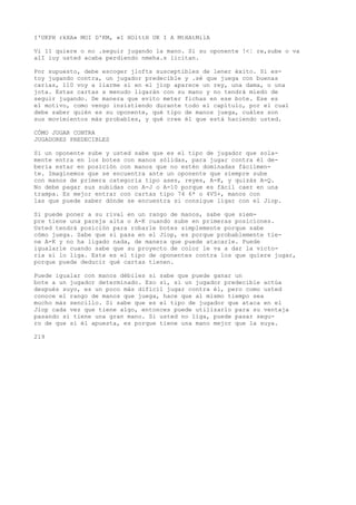 I'UKPH rkXA» MOI D'KM, «I HOlttH UK I A MtHAtMilA 
Vi 11 quiere o no .seguir jugando la mano. Si su oponente !<¦ re,sube o va 
alI iuy usted acaba perdiendo nmeha.s licitan. 
Por supuesto, debe escoger jlofts susceptibles de lener éxito. Si es-toy 
jugando contra, un jugador predecible y .sé que juega con buenas 
carias, 110 voy a liarme si en el jiop aparece un rey, una dama, o una 
jota. Estas cartas a menudo ligarán con su mano y no tendrá miedo de 
seguir jugando. De manera que evito meter fichas en ese bote. Ese es 
el motivo, como vengo insistiendo durante todo el capítulo, por el cual 
debe saber quién es su oponente, qué tipo de manos juega, cuáles son 
sus movimientos más probables, y qué cree él que está haciendo usted. 
CÓMO JUGAR CONTRA 
JUGADORES PREDECIBLES 
Si un oponente sube y usted sabe que es el tipo de jugador que sola-mente 
entra en los botes con manos sólidas, para jugar contra él de-bería 
estar en posición con manos que no estén dominadas fácilmen-te. 
Imaginemos que se encuentra ante un oponente que siempre sube 
con manos de primera categoría tipo ases, reyes, A-K, y quizás A-Q. 
No debe pagar sus subidas con A-J o A-10 porque es fácil caer en una 
trampa. Es mejor entrar con cartas tipo 74 6* o 4V5+, manos con 
las que puede saber dónde se encuentra si consigue ligar con el Jiop. 
Si puede poner a su rival en un rango de manos, sabe que siem-pre 
tiene una pareja alta o A-K cuando sube en primeras posiciones. 
Usted tendrá posición para robarle botes simplemente porque sabe 
cómo juega. Sabe que si pasa en el Jiop, es porque probablemente tie-ne 
A-K y no ha ligado nada, de manera que puede atacarle. Puede 
igualarle cuando sabe que su proyecto de color le va a dar la victo-ria 
si lo liga. Este es el tipo de oponentes contra los que quiere jugar, 
porque puede deducir qué cartas tienen. 
Puede igualar con manos débiles si sabe que puede ganar un 
bote a un jugador determinado. Eso sí, si un jugador predecible actúa 
después suyo, es un poco más difícil jugar contra él, pero como usted 
conoce el rango de manos que juega, hace que al mismo tiempo sea 
mucho más sencillo. Si sabe que es el tipo de jugador que ataca en el 
Jiop cada vez que tiene algo, entonces puede utilizarlo para su ventaja 
pasando si tiene una gran mano. Si usted no liga, puede pasar segu-ro 
de que si él apuesta, es porque tiene una mano mejor que la suya. 
219 
 