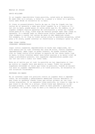MEZCLE SU JUfeGO 
DAVID WILLIAMS 
Si un jugador imprcdccible tiene posición, usted está en desventaja. 
No sabe cómo va a actuar, a veres va. a pasar y a veres va a apostar, 
nunca sabe dónde se encuentra en la mano. 
Si tiene un presentimiento fuerte de que un Jlop ha ligado con las 
cartas de un oponente y sabe que dicho jugador va a ir hasta el fi-nal 
con su mano, puede pasar si actúa antes que él. En cambio, si un 
jugador siempre realiza apuestas de continuación y actúa así cuando 
usted pasa en el Jlop, tiene algo de ventaja porque sabe cómo juega su 
oponente. Yo a menudo hago un check-raise contra jugadores de este 
tipo siempre y cuando las cartas de mesa no den demasiado miedo. 
Por ejemplo, si el Jlop no tiene cartas altas ni posibles proyectos, usted 
pasa y él ataca, puede intentar un check-raise y conseguir ganar el bote. 
CÓMO JUGAR CONTRA 
JUGADORES IMPREDECIBLES 
Jugar contra jugadores impredecibles es mucho más complicado, mo-tivo 
exacto por el cuál interesa ser unos de ellos. Contra jugadores 
impredecibles, debe jugar un poker honesto. No puede intentar mez-clar 
su juego contra ellos porque la mayoría de las veces nadie liga 
su mano, y ellos intentan ganar esos botes gracias a su mejor nivel de 
juego y poniéndole presión. Los jugadores impredecibles pueden ata-car 
con las nuts o subir sin tener nada. 
Este es el motivo por el cuál la posición es tan importante si jue-ga 
contra un jugador duro que mezcla su juego. Todos los grandes 
jugadores entienden el valor que tiene la posición. Cuando se encuen-tra 
ante un jugador impredecible y no tiene posición, se encuentra en 
una situación vulnerable. 
PROTEGER SUS MANOS 
No le interesa jugar sin posición contra un jugador duro e imprede-cible. 
Es arriesgado y generalmente demasiado costoso descubrir lo 
que tiene su oponente cuando tiene que actuar primero en las tres 
calles siguientes. Si su oponente tiene posición, no tiene ni idea de lo 
que tiene ni de cómo va a actuar. Usted tiene que demostrar su de-bilidad 
primero, o dar indicios sobre su mano pasando o apostando 
él primero. Si usted no liga su mano y no realiza un movimiento, su 
 