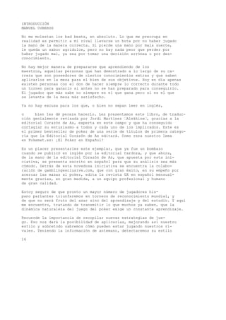 INTRODUCCIÓN 
MANUEL CUBEROS 
No me molestan los bad beats, en absoluto. Lo que me preocupa en 
realidad es permitir a mi rival llevarse un bote por no haber jugado 
la mano de la manera correcta. Si pierde una mano por mala suerte, 
le queda un sabor agridulce, pero no hay nada peor que perder por 
haber jugado mal, ya sea por tomar una decisión errónea o por des-conocimiento. 
No hay mejor manera de prepararse que aprendiendo de los 
maestros, aquellas personas que han demostrado a lo largo de su ca-rrera 
que son poseedores de ciertos conocimientos extras y que saben 
aplicarlos en la mesa para el bien de sus objetivos. Hoy en día apenas 
existen personas con el don de hacer siempre lo correcto durante todo 
un torneo para ganarlo si antes no se han preparado para conseguirlo. 
El jugador que más sabe no siempre es el que gana pero sí es el que 
se levanta de la mesa más satisfecho. 
Ya no hay excusa para los que, o bien no sepan leer en inglés, 
o bien les dé pereza hacerlo. Les presentamos este libro, de traduc-ción 
genialmente revisada por Jordi Martínez “Alekhine“, gracias a la 
editorial Corazón de As, experta en este campo y que ha conseguido 
contagiar su entusiasmo a todos y cada uno de ios implicados. Este es 
el primer bestseller de poker de una serie de títulos de primera catego-ría 
que la Editorial Corazón de As editará. Como reza nuestro lema 
en Pokemet.es: ¡El Poker en Español! 
Es un placer presentarles este ejemplar, que ya fue un bombazo 
cuando se publicó en inglés por la editorial Cardoza, y que ahora, 
de la mano de la editorial Corazón de As, que apuesta por esta ini-ciativa, 
se presenta escrito en español para que su análisis sea más 
cómodo. Detrás de esta novedosa iniciativa se encuentra la colabo-ración 
de gamblingexclusive.com, que con gran éxito, en su empeño por 
acercar las masas al poker, edita la revista GX en español mensual-mente 
gracias, en gran medida, a un equipo profesional y humano 
de gran calidad. 
Estoy seguro de que pronto un mayor número de jugadores his-pano 
parlantes triunfaremos en torneos de reconocimiento mundial, y 
de que no será fruto del azar sino del aprendizaje y del estudio. Y aquí 
me encuentro, tratando de transmitir lo que muchos ya saben, que la 
dinámica naturaleza del juego del poker exige un constante aprendizaje. 
Recuerde la importancia de recopilar nuevas estrategias de jue-go. 
Eso nos dará la posibilidad de aplicarlas, mejorando así nuestro 
estilo y sobretodo sabremos cómo pueden estar jugando nuestros ri-vales. 
Teniendo la información de antemano, detectaremos su estilo 
16 
 