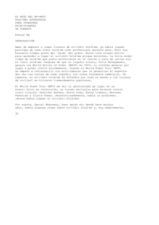 EL RETO DEL NO-UMIT 
HOLD'EM: ESTRATEGIA 
PARA JUGADORES 
PRINCIPIANTES 
DE TORNEOS 
Evelyn Ng 
INTRODUCCIÓN 
Ames de empezar a jugar torneos de no-limit hold“em, ya había jugado 
partidas de cash limit hold“em como profesional durante años. Esto fue 
bastante tiempo antes del “boom“ del poker. Nunca tuve ningún motivo 
para aprender a jugar al no-limit hold“em porque entonces, la única moda-lidad 
de hold“em que podía encontrarse en un casino o sala de cartas era 
el limit hold“em. Después de que un jugador novato, Chris Moneymaker, 
ganara las World Series of Poker (WSOP) en 2003, el interés general por 
jugar a poker creció enormemente. Guando el World Poker Tour (WPT) 
se empezó a retransmitir con mini-cámaras que le permitían al especta-dor 
ver las cartas de cada jugador, las cosas realmente cambiaron. De 
repente, el no-limit hold“em se difundió por todo el mundo y los torneos 
de no-limit se hicieron tremendamente populares. 
El World Poker Tour (WPT) me dio la oportunidad de jugar en un 
evento único en televisión, un torneo exclusivo para mujeres contra 
cinco rivales: Jennifer Harman, Annie Duke, Kathy Liebert, Maureen 
Feduniak y Clonie Gowan. Desafortunadamente, había un problema: 
¡Nunca había jugado al no-limit hold“eml 
Por suerte, Daniel Negreanu, buen amigo mío desde hace muchos 
años, sabía algunas cosas sobre no-limit hold“em y, muy amablemente, 
35 
 