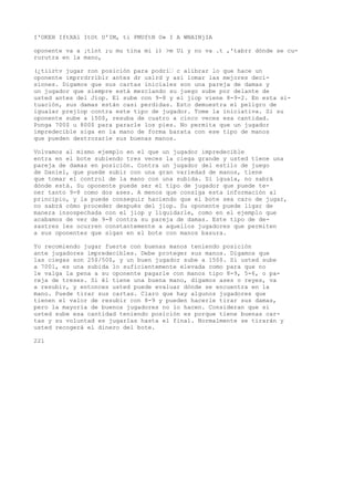 I'OKEH IftXAl ItOt U'IM, ti PMUftN O» I A WNAINjIA 
oponente va a ¡tlnt ;u mu tina mi i) >m Ui y no va .t ,'tabrr dónde se cu-rurutra 
en la mano, 
(¿tiirtv jugar ron posición para podrí’ c alibrar lo que hace un 
oponente imprrdrriblr antes dr uslrd y así lomar las mejores deci-siones. 
Digamos que sus cartas iniciales son una pareja de damas y 
un jugador que siempre está mezclando su juego sube por delante de 
usted antes del Jiop. El sube con 9-8 y el jiop viene 8-9-2. En esta si-tuación, 
sus damas están casi perdidas. Esto demuestra el peligro de 
igualar prejlop contra este tipo de jugador. Tome la iniciativa. Si su 
oponente sube a 150$, resuba de cuatro a cinco veces esa cantidad. 
Ponga 700$ u 800$ para pararle los pies. No permita que un jugador 
impredecible siga en la mano de forma barata con ese tipo de manos 
que pueden destrozarle sus buenas manos. 
Volvamos al mismo ejemplo en el que un jugador impredecible 
entra en el bote subiendo tres veces la ciega grande y usted tiene una 
pareja de damas en posición. Contra un jugador del estilo de juego 
de Daniel, que puede subir con una gran variedad de manos, tiene 
que tomar el control de la mano con una subida. Si iguala, no sabrá 
dónde está. Su oponente puede ser el tipo de jugador que puede te-ner 
tanto 9-8 como dos ases. A menos que consiga esta información al 
principio, y la puede conseguir haciendo que el bote sea caro de jugar, 
no sabrá cómo proceder después del jiop. Su oponente puede ligar de 
manera insospechada con el jiop y liquidarle, como en el ejemplo que 
acabamos de ver de 9-8 contra su pareja de damas. Este tipo de de-sastres 
les ocurren constantemente a aquellos jugadores que permiten 
a sus oponentes que sigan en el bote con manos basura. 
Yo recomiendo jugar fuerte con buenas manos teniendo posición 
ante jugadores impredecibles. Debe proteger sus manos. Digamos que 
las ciegas son 25$/50$, y un buen jugador sube a 150$. Si usted sube 
a 7001, es una subida lo suficientemente elevada como para que no 
le valga la pena a su oponente pagarle con manos tipo 8-9, 5-6, o pa-reja 
de treses. Si él tiene una buena mano, digamos ases o reyes, va 
a resubir, y entonces usted puede evaluar dónde se encuentra en la 
mano. Puede tirar sus cartas. Claro que hay algunos jugadores que 
tienen el valor de resubir con 8-9 y pueden hacerle tirar sus damas, 
pero la mayoría de buenos jugadores no lo hacen. Consideran que si 
usted sube esa cantidad teniendo posición es porque tiene buenas car-tas 
y su voluntad es jugarlas hasta el final. Normalmente se tirarán y 
usted recogerá el dinero del bote. 
221 
 