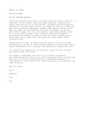 MEZCLE SU JUEGO 
DAVID WILLIAMS 
SER EL JUGADOR AGRESIVO 
Una de mis jugadas favoritas en un gran torneo es subir y subir en . « 
cada mano. En un torneo, subí doce manos seguidas y nadie me re-subió. 
Creo que eso fue lo más extraño. La mayoría de las veces mis 
oponentes se tirarán, pero a veces un jugador se frustra y comete el 
peor error posible, simplemente igualar. ¡Me encanta cuando un ju-gador 
me paga! La mejor defensa contra mí es resubir, ya que me 
pone difícil pagar a no ser, por supuesto, que tenga buenas cartas 
con las que jugar la mano. Pero cuando un oponente simplemen-te 
me paga una subida, no tiene ni idea de lo que yo puedo tener. 
Puedo tener ases, puedo tener una pareja de ochos, puedo tener 
cualquier cosa. 
Cuando viene el jlop, la mayoría de las veces no liga con la mano 
de ninguno de los dos. Si yo he estado subiendo y él ha estado igua-lando, 
normalmente voy a realizar otra apuesta del tamaño del bote. 
Si la mano de mi oponente no ha mejorado, tirará su mano y me de-jará 
ganar todas las fichas. 
Por ejemplo, imaginemos que subo con 5-2 contra un oponente 
que tiene pareja de jotas. El se siente frustrado de que yo suba cada 
mano, pero en vez de echarme del bote, simplemente me paga, A 
continuación el jlop viene 2-2-7, vuelvo a apostar, y mi oponente de-cide 
ir all-in. 
Mano en acción 
David 
Oponente 
Flop 
222 
 