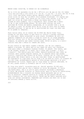 MOHIN IIXAI IIOIO'IM, II HOHIN III IA tlIHAIMilA 
De lo (|ilc mi oponedle liu mc da i iM'iilii e:t de que en vez (Ir haber 
,siil mío pit/lop y lót/.aitur a ti raí mi .'> tur ha | ir nuil ido ver d Jiop 
.si11 Irnrr que poner dinero exira, Apuesto LOOOS y la pareja de 
jolas nirle la raja de '¿O.OOOJí silil¡endose frustrado. 1C1 supone que 
no puedo tener nada. IVro ahora ya lie visto tres cartas, y si he li-gado 
con ellas de algún modo y tengo una buena mano tal y como 
sucede en este ejemplo, voy a liquidarle. Esto sucede más a menu-do 
de lo que usted pueda pensar. De este modo consigo una gran 
cantidad de fichas de manera inesperada, él lo pierde todo y se va 
de camino a casa. El enorme fallo de mi rival en este caso es haber 
igualado prejlop, lo que me da la oportunidad de ligar una mano que 
él no puede ni imaginar. 
Hace varios años, en el evento de 25.000$ del World Poker Tour, 
estaba en una mesa sobre la que tenía el control y estaba subiendo 
en cada mano. Había acumulado un gran stack. Alrededor de seis ju-gadores 
limpearon en una mano y llegó mi turno en la ciega pequeña. 
Miré mis cartas, Q-l 0. No era una buena mano, pero con todos esos 
limpers, no parecía que nadie tuviera nada. Actué un poco, y a conti-nuación 
subí más o menos el tamaño del bote. 
Un pro contra el que había jugado a menudo, uno de los limpers, 
empezó a mirarme. El sabía que yo era capaz de subir con cualquier 
cosa para robar y conseguir algunas fichas. Yo pensé: ’Por favor, que 
no me resuba, porque si lo hace, voy a tener que tirarme’. Y dijo: 
’¡Igualo!’. Fue música para mis oídos. Hubiera preferido que todos se 
tiraran, pero cuando alguien iguala, es lo segundo mejor que puede; 
ocurrir, significa más dinero en mi bote. Consigo ver el Jiop sin tener 
que poner más dinero extra y con una cosa más: tengo la oportunidad 
de liquidarle si ligo bien con el Jiop y él se hace el listo. Si ninguno de 
los dos liga, probablemente ganaré el bote porque apostaré y él pro-bablemente 
se tirará. Espero que el Jiop tenga la textura adecuada. Si 
es así, puedo atacar y conseguir que él tire su mano. 
El Jiop vino Q-Q-7, increíble para mí. Decidí apostar 20.000 pun-tos 
porque creía que él iba a cometer el error de pagarme. Si tenía 
una buena mano, iba a ir all-in para intentar forzarme a abandonar 
el bote. Me planteé intentar un check-raise, pero si hacía un check-raise, 
probablemente iba a tirarse con muchas manos pensando que yo te-nía 
un monstruo. También existía el riesgo de que pasara detrás mío 
para conseguir así una carta gratis. Pensé que me había igualado pre-jlop 
con cartas razonables. Esperaba que tuviera una mano con la que 
se sintiera cómodo y fuera all-in. 
223 
 