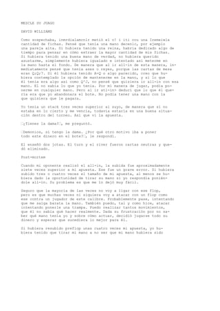 MEZCLE SU JUAGO 
DAVID WILLIAMS 
Como sospechaba, inmrdialamcnlr metió el o! i iti cou una Iremeiwla 
cantidad de fichas. Pensé que tenía una mano decenlc, por ejemplo 
una pareja alta. Si hubiera tenido una reina, habría dedicado algo de 
tiempo para pensar en cómo extraer la mayor cantidad de mis fichas. 
Si hubiera tenido una buena mano de verdad, no hubiera querido 
asustarme, simplemente hubiera igualado e intentado así meterme en 
la mano hasta el fondo. De manera que al ir all-in de esta manera, in-mediatamente 
pensé que tenía ases o reyes, porque las cartas de mesa 
eran Q;Q;7. Si él hubiera tenido A-Q o algo parecido, creo que hu-biera 
contemplado la opción de mantenerme en la mano, y si lo que 
él tenía era algo así como Q^J, no pensé que quisiera ir all-in con esa 
mano. El no sabía lo que yo tenía. Por mí manera de jugar, podía po-nerme 
en cualquier mano. Pero al ir atl-in> deducí que lo que él que-ría 
era que yo abandonara el bote. No podía tener una mano con la 
que quisiera que le pagara. 
Yo tenía un stack tres veces superior ai suyo, de manera que si no 
estaba en lo cierto y me vencía, todavía estaría en una buena situa-ción 
dentro del torneo. Así que vi la apuesta. 
’¿Tienes la dama?’, me preguntó. 
’Demonios, sí tengo la dama. ¿Por qué otro motivo iba a poner 
todo este dinero en el bote?’, le respondí. 
El enseñó dos jotas. El turn y el river fueron cartas neutras y que-dó 
eliminado. 
Post-mortem 
Cuando mi oponente realizó el all-in, la subida fue aproximadamente 
siete veces superior a mi apuesta. Ese fue un grave error. Si hubiera 
subido tres o cuatro veces el tamaño de mi apuesta, al menos se hu-biera 
dado la oportunidad de tirar su mano si yo respondía ponién-dole 
all-in. Su problema es que me lo dejó muy fácil. 
Seguro que la mayoría de las veces no voy a ligar con ese flop, 
pero es que muchas veces ni siquiera voy a atacar con un flop como 
ese contra un jugador de este calibre. Probablemente pase, intentando 
que me salga barata la mano. También puedo, tal y como hice, atacar 
intentando ponerle una trampa. Puedo realizar tantos movimientos, 
que él no sabía qué hacer realmente. Dada su frustración por no sa-ber 
qué mano tenía yo y sobre cómo actuar, decidió jugarse todo su 
dinero y esperar que sucediera lo mejor para él. 
Si hubiera resubido prefiop unas cuatro veces mi apuesta, yo hu-biera 
tenido que tirar mi mano a no ser que mi mano hubiera sido 
 