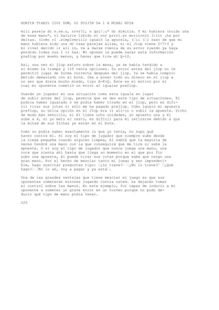 HOKftH TtXAft IIOI DOM, OI POIJÍH U» l A MIHAi HUIA 
mili pareja dr n.ne.s, rrvr?i, n qui/.u* dr dimitís. Y mi hubiera (ruido una 
de esas mano*, rl haliria libido ni rnr prrri.so moiiirnlo (|iir ¡ha por 
deltas. (lomo rI .símplrmriilr igualó la apursla, (’ii (’l raso de que mi 
mano hubiera sido una dr rsas parejas alias, si el Jlop viene 2-7-3 y 
mi rival decido ir all in, va a darse rúenla de su error ruando ya haya 
perdido lodas sus I ir has. Mi oponen le puede sacar esta información 
preflop por mueho menos, y hacer que tire mi Q-10. 
Así, una vez el jlop estuvo sobre ía mesa, ya se había tendido a 
sí mismo la trampa y 110 tenía opciones. Su error antes del jlop no le 
permitió jugar de forma correcta después del jlop. Ya se había compro-metido 
demasiado con el bote. Iba a poner todo su dinero en el jlop a 
no ser que diera mucho miedo, tipo A-K-Q. Este es el motivo por el 
cual mi oponente cometió un error al igualar preflop. 
Guando un jugador en una situación como esta iguala en lugar 
de subir antes del jlop, permite que se den este tipo de situaciones. El 
podría haber igualado o se podía haber tirado en el jlop, pero es difí-cil 
tirar sus jotas si sólo me ha pagado prejlop. Como igualó mi apuesta 
preflop, su única opción en el Jlop era ir all-in o subir la apuesta. Dicho 
de modo más sencillo, si él tiene ocho unidades, yo apuesto una y él 
sube a 4, si yo meto el resto, es difícil para él retirarse debido a que 
la mitad de sus fichas ya están en el bote. 
Como no podía saber exactamente lo que yo tenía, no supo qué 
hacer contra mí. Si soy el tipo de jugador que siempre sube desde 
la ciega pequeña cuando alguien limpea, él sabrá que la mayoría de 
veces tendré una mano con la que conseguirá que me tire si sube la 
apuesta. O si soy el tipo de jugador que nunca juega una mano, una 
roca que sienta ahí hasta que llega un momento en el que por fin 
subo una apuesta, él puede tirar sus jotas porque sabe que tengo una 
gran mano. Por el hecho de mezclar tanto mi juego y ser impredeci-ble, 
hago suscitar preguntas tipo: ’¿Lo tiene?’ ’¿No lo tiene?’ ’¿Qué 
hago?’ ’No lo sé, voy a pagar y ya está’. 
Una de las grandes ventajas que tiene mezclar el juego es que sus 
oponentes cometerán errores jugando contra usted. Le dejarán tomar 
el control sobre las manos. En este ejemplo, fui capaz de inducir a mi 
oponente a cometer un grave error en un torneo porque no pudo de-ducir 
qué tipo de mano podía tener. 
225 
 