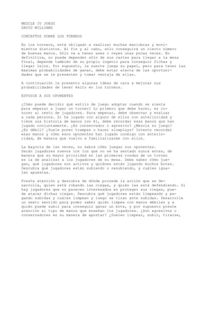 MEZCLE IU JUEGO 
DAVID WILLIAMS 
CONCEPTOS SOBRE LOS TORNEOS 
En los torneos, está obligado a realizar muchas maniobras y movi-mientos 
distintos. Al fin y al cabo, sólo conseguirá un cierto número 
de buenas manos. Sólo va a tener ases o reyes unas pocas veces. En 
definitiva, no puede depender sólo de sus cartas para llegar a la mesa 
final, depende también de su propio ingenio para conseguir fichas y 
llegar lejos. Por supuesto, la suerte juega su papel, pero para tener las 
máximas probabilidades de ganar, debe estar alerta de las oportuni-dades 
que se le presenten y tomar ventaja de ellas. 
A continuación le presento algunas ideas de cara a mejorar sus 
probabilidades de tener éxito en los torneos. 
ESTUDIE A SUS OPONENTES 
¿Cómo puede decidir qué estilo de juego adoptar cuando se sienta 
para empezar a jugar un torneo? Lo primero que debe hacer, es co-nocer 
al resto de jugadores. Para empezar, debe observar y evaluar 
a cada persona. Si ha jugado con alguno de ellos con anterioridad y 
tiene una historia de manos con él, debe recordar esas manos que han 
jugado conjuntamente. ¿Es conservador o agresivo? ¿Mezcla su juego? 
¿Es débil? ¿Suele poner trampas o hacer slowplays? Intento recordar 
esas manos y cómo esos oponentes han jugado conmigo con anterio-ridad, 
de manera que vuelvo a familiarizarme con ellos. 
La mayoría de las veces, no sabrá cómo juegan sus oponentes. 
Serán jugadores nuevos con los que no se ha sentado nunca antes, de 
manera que su mayor prioridad en las primeras rondas de un torneo 
es la de analizar a los jugadores de su mesa. Debe saber cómo jue-gan, 
qué jugadores son activos y quiénes están jugando muchos botes. 
Descubra qué jugadores están subiendo o resubiendo, y cuáles igua-lan 
apuestas. 
Preste atención y descubra de dónde procede la acción que se de-sarrolla, 
quien está robando las ciegas, y quién las está defendiendo. Si 
hay jugadores que no parecen interesados en proteger sus ciegas, pue-de 
atacar dichas ciegas. Descubra qué jugadores están limpeando y pa-gando 
subidas y cuáles limpean y luego se tiran ante subidas. Desarrolle 
un sexto sentido para poder saber quién limpea con manos débiles y a 
quién puede subir para conseguir ganar un bote, y por supuesto preste 
atención al tipo de manos que enseñan los jugadores. ¿Son agresivos o 
conservadores en su manera de apostar? ¿Suelen limpear, subir, tirarse, 
 
