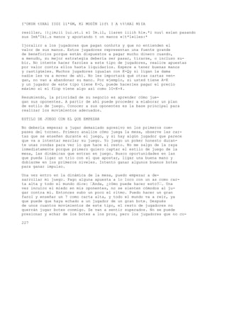 I'OKUH tUXAl IIOI lí*6M, Kl MODÍN l)ft I A t%HAl M)IA 
resillar, |)¿im;ii lui.st.i el Im.il, liaren iiiih hi».*i nuu eslan pasando 
sus Imk'Iki.s manos y apostando t on manos «|t*l»iles:* 
Ijoralirr a los jugadores que pagan oonhrts y que no entienden el 
valor de sus manos. Estos jugadores representan una fuente grande 
de beneficios porque están dispuestos a pagar mucho dinero cuando, 
a menudo, su mejor estrategia debería ser pasar, tirarse, o incluso su-bir. 
No intente hacer faroles a este tipo de jugadores, realice apuestas 
por valor contra ellos hasta liquidarlos. Espere a tener buenas manos 
y castigúeles. Muchos jugadores igualan con K-Qy si ligan la dama 
nadie les va a mover de ahí. No les importará qué otras cartas ven-gan, 
no van a abandonar su mano. Por ejemplo, si usted tiene A-K 
y un jugador de este tipo tiene K-O, puede hacerles pagar el precio 
máximo si el flop viene algo así como 1O-K-4. 
Resumiendo, la prioridad de su negocio es aprender cómo jue-gan 
sus oponentes. A partir de ahí puede proceder a elaborar un plan 
de estilo de juego. Conocer a sus oponentes es la base principal para 
realizar los movimientos adecuados. 
ESTILO DE JUEGO CON EL QUE EMPEZAR 
No debería empezar a jugar demasiado agresivo en los primeros com-pases 
del torneo. Primero analice cómo juega la mesa, observe las car-tas 
que se enseñen durante el juego, y si hay algún jugador que parece 
que va a intentar mezclar su juego. Yo juego un poker honesto duran-te 
unas rondas para ver lo que hace el resto. No me salgo de la raya 
inmediatamente porque primero quiero captar el estilo de juego de la 
mesa, las dinámicas que entran en juego. Busco oportunidades en las 
que pueda ligar un trío con el que apostar, ligar una buena mano y 
doblarme en los primeros niveles. Intento ganar algunos buenos botes 
para ganar impulso. 
Una vez entro en la dinámica de la mesa, puedo empezar a de-sarrollar 
mi juego. Pago alguna apuesta a lo loco con un as como car-ta 
alta y todo el mundo dice: ’Anda, ¿cómo puede hacer esto?’. Una 
vez inculco el miedo en mis oponentes, no se sienten cómodos al ju-gar 
contra mí. Entonces subo un poco el ritmo. Puedo hacer un gran 
farol y enseñar un 7 como carta alta, y todo el mundo va a reír, ya 
que puede que haya echado a un jugador de un gran bote. Después 
de unos cuantos movimientos de este tipo, el resto de jugadores no 
querrán jugar botes conmigo. Se van a sentir superados. No se puede 
presionar y echar de los botes a los pros, pero los jugadores que no co- 
227 
 