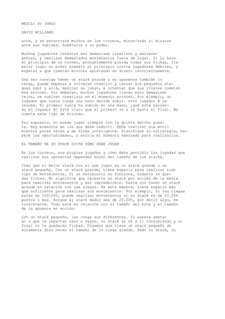 MEZCLt SU JUBGO 
DAVID WILLIAMS 
noce, y se encontrará muchos en los torneos, mincn/nrán ;i mirarse 
ante sus subidas. Sométalos a su poder. 
Muchos jugadores intentan ser demasiado creativos y extrava-gantes, 
y realizan demasiados movimientos fuera de lugar. Si lo hace 
al principio de un torneo, probablemente pierda todas sus fichas, lis 
mejor jugar un poker honesto al principio contra jugadores débiles, y 
esperar a que cometan errores apostando su dinero incorrectamente. 
Una vez consiga tener un stack grande y su oponente también lo 
tenga, puede empezar a volverse creativo y lanzar sus pequeños ata-ques 
aquí y allá, mezclar su juego, e intentar que sus rivales cometan 
más errores. Sin embargo, muchos jugadores llevan esto demasiado 
lejos, se vuelven creativos en el momento erróneo. Por ejemplo, un 
jugador que nunca juega una mano decide subir. Otro jugador B le 
resube. El primero nunca ha subido en una mano, ¿qué está hacien-do 
el jugador B? Está claro que el primero va a ir hasta el final. No 
cometa este tipo de errores. 
Por supuesto, no puede jugar siempre con la quinta marcha pues-ta. 
Hay momentos en los que debe reducir. Debe realizar sus movi-mientos 
pocas veces y de forma inteligente. Planifique su estrategia, es-pere 
las oportunidades, y escoja el momento adecuado para realizarlos. 
EL TAMAÑO DE SU STACK DICTA CÓMO DEBE JUGAR 
En los torneos, sus propias jugadas y cómo debe percibir las jugadas que 
realizan sus oponentes dependen mucho del tamaño de los stacks. 
Creo que el mejor stack con el que jugar es un stack grande o un 
stack pequeño. Con un stack grande, tiene espacio para realizar todo 
tipo de movimientos. Si un movimiento no funciona, todavía le que-dan 
fichas. No significa que necesite un stack por encima de la media 
para realizar movimientos y ser impredecible, basta con tener un stack 
grande en relación con las ciegas. De esta manera, tiene espacio más 
que suficiente para realizar sus movimientos. Por ejemplo, si las ciegas 
están en 100/200, puede realizar movimientos sí su stack es de 10.000 
puntos o más. Aunque el stack medio sea de 20.000, por decir algo, es 
irrelevante. Todo está en relación con el tamaño del bote y el tamaño 
de la apuesta en acción. 
Con un stack pequeño, las cosas son diferentes. Si espera senta-do 
a que le repartan ases o reyes, su stack se va a ir consumiendo y al 
final no le quedarán fichas. Digamos que tiene un stack pequeño de 
solamente diez veces el tamaño de la ciega grande. Dado su stack, no 
 