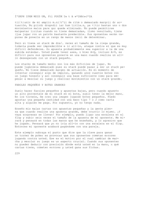 Í'OKPH IPXM MOID UM, ftl POOÍM I» t A »*IHAt»(*IA 
tli’t|unir de mi amplio m.ni’t'ii de ritm o demasiado margrii dr ac-tuación, 
Nu piirdr drspndii iar hum lirlia.s, ya <|tir bastan uno o dos 
movimientos malos para qur quede eliminado. No puede permitirse 
malgastar licitas ruando no tiene demasiadas, (lomo resultado, tiene 
(jue jugar ron un patrón bastante predecible. Sus oponentes serán ca-puces 
de ponerle en un rango de manos lácil de determinar. 
Pero si tiene un stack de die/. veces el tamaño de la ciega grande, 
todavía puede ser impredecible e ir all-in, ataque contra el que es muy 
difícil defenderse. Su apuesta probablemente sea superior a la de una 
subida estándar. Usted puede tener ases, o bien A-Q, incluso A-9, es 
difícil para sus oponentes ponerle en una mano cuando realiza un all-in 
desesperado con un stack pequeño. 
Los stacks de tamaño medio son los más difíciles de jugar. No 
puede jugársela demasiado pues su stack puede pasar a ser un stack pe-queño. 
No tiene demasiado margen de actuación. Es el momento de 
intentar conseguir algo de impulso, ganando unos cuantos botes con 
un juego honesto y así conseguir una base suficiente como para em-pezar 
a mezclar su juego y realizar movimientos con un stack grande. 
FAROLES PEQUEÑOS Y BOTES GRANDES 
Suelo hacer faroles pequeños y apuestas bajas, pero cuando apuesto 
un alto porcentaje de mi stack en el bote, suelo tener la mejor mano. 
En los torneos, me creo una imagen jugando botes pequeños. Puedo 
apostar una pequeña cantidad con una mano tipo 7 o J como carta 
alta y alguien me paga. Por supuesto, yo no tengo nada. 
Enseño mis malas cartas con apuestas pequeñas y la gente pien-sa 
que cuando realice una apuesta grande, debe ocurrir lo mismo. ¡Y 
vaya sorpresas se llevan! Por ejemplo, puedo ligar una escalera en el 
flop y subir seis veces el tamaño de la apuesta de mi oponente. Me mi-rará 
y pensará en todas las manos que he enseñado, y lo agresivo que 
he jugado. Pensará que yo no iría all-in con una escalera en el flop. 
Entonces mi oponente acabará pagándome con una pareja. 
Este ejemplo subraya el punto que dice que la clave para ganar 
un torneo de poker es provocar que sus oponentes cometan errores 
jugando contra usted. Ese es el motivo por el cual cambiar de mar-cha 
y mezclar su juego es un aspecto crucial. Cuando sus oponentes 
no pueden deducir con precisión dónde está usted en la mano, o qué 
cartas tiene, cometen errores y usted gana sus fichas. 
229 
 