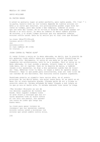 MBZCLtt SU 1UROO 
DAVID WILLIAMS 
EL FACTOR ERROR 
A usted le gustaría jugar un poker perfecto, pero nadie puede. ICn !>ue- ' i 
na parte, hacerlo bien en los torneos depende de cuántos errores co-mete 
y lo caros que resultan. Los principiantes pueden jugar bien du-rante 
un tiempo, pero más tarde o más temprano, cometen un error 
que les echa del torneo. En el no-lim.it hold’em todo puede quedar re-ducido 
a un solo error. Su meta es cometer el menor número posible 
de errores, y al mismo tiempo provocar que sus oponentes cometan 
errores contra usted. Este es el motivo por el cual creo que Michael 
La clave |Mim;ÍÍ!iÍSiyj® 
torneos «$:4|||ÍÍ|11:|1ÉÍ 
sus 
errores:;cittí 
el cual cambiar dé ritmo 
es crucial. ! 
JUGAR CONTRA EL "MACHO ALFA" 
Si tengo fichas y estoy en la mesa adecuada, es decir, que la presión de 
mis apuestas tiene efecto sobre mis oponentes, intento convertirme en 
el macho alfa. Obviamente, si estoy en una mesa en la que todos los 
jugadores son profesionales, esto no va a suceder. Pero si estoy en la 
mesa adecuada, lo cual sucede a menudo, intento tomar el control de 
cada mano, ser el capitán. Subo en la mayoría de manos, y también 
resubo a mis oponentes. Le digo a mis oponentes cuándo han de tirar-se: 
’Oye, deberías tirar tu mano, no vayas a subir mi apuesta amigo. 
Piénsalo’. Hago lo que puedo para controlarles, algo así como tirar de 
las cuerdas de una marioneta. Eso funciona contra algunos jugadores. 
Permítame ponerle un ejemplo: hace varios años, en el evento 
principal de las World Senes, una mujer nueva para, mí se sentó en mi 
mesa con un stack bastante grande. Llevaba galas de sol y fijaba su 
atención sobre mí. Estaba enfadada de haber llegado a esa jungla en 
la que yo era el macho alfa. Yo estaba subiendo tres veces la ciega 
’The Grinder’ Mizrachi es uno de 
los mejores jugadores de torneos del 
mundo. Este jugador siempre tiene 
un gran stack y consigue que sus ri-vales 
apuesten todo su stack contra 
él con sólo una pareja. Sus oponen-tes 
nunca se creen que tenga una 
buena mano. 
La clave para ganar torneos es 
conseguir que sus oponentes cometan 
errores contra usted y minimizar los 
errores que usted comete contra ellos. 
230 
 