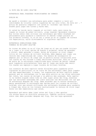 ti RtTO DHL NO LIMI1 HOLD'BM 
ESTRATEGIA PARA JUGADORES PRINCIPIANTES DB IUNNEOS 
EVELYN NG 
me ayudó a concebir una estrategia para poder competir y leurr po-sibilidades 
de triunfar contra jugadoras de tan alto nivel. En este en- . * 
pítulo me gustaría compartir con usted el “sistema“ que Daniel me 
enseñó para jugar ese torneo y mucho más. 
Si usted ha tenido éxito jugando al no-limit cash, pero nunca ha 
jugado un torneo de poker no-limit, ¡siga leyendo! Aprenderá consejos 
muy útiles sobre cómo utilizar una estrategia que hemos diseñado es-pecialmente 
para ayudarle a sobrevivir el máximo tiempo posible en 
sus primeros torneos. Si no es así y usted ya es un jugador de torneos 
con experiencia, salte directamente al siguiente capítulo. 
ESTRATEGIA SIMPLIFICADA PARA 
TORNEOS DE NO-LIMIT HOLD'EM 
Un torneo de poker no es el tipo de juego en el que uno puede iniciar-se 
y jugar a un nivel óptimo de buenas a primeras. Antes de aprender 
a correr, debe aprender a andar. Antes de alcanzar un nivel compe-titivo 
en ios torneos de no-limit hold“em, debe empezar por jugar una 
versión más simplificada del juego. Una manera de conseguirlo es 
empezar por un estilo de juego que le permita evitar situaciones ante 
las cuales se vea forzado a tomar decisiones difíciles. Esto es lo que 
me gusta de la estrategia simplificada para torneos de Daniel ideada 
para jugadores principiantes: hace que el juego sea mucho más senci-llo 
cuando uno empieza a jugar torneos de no-limit hold“em. 
Los consejos de este capítulo están dirigidos para jugadores prin-cipiantes 
en particular; no se trata de una estrategia ideal para jugado-res 
más experimentados. A veces, las sugerencias de este capítulo puede 
parecer que se contradigan con lo que está escrito en las otras secciones 
del libro, las cuales se dirigen a un público más avanzado. Este capítu-lo 
le tendrá ocupado sobre todo en cómo jugar antes del fiop, mientras 
que las secciones avanzadas del libro analizan las decisiones con las que 
se enfrentará después del fiop. Debe entender que no estará necesaria-mente 
aprendiendo la estrategia más óptima para los torneos de no-limil 
hold“em, sino que estará utilizando una estrategia diseñada para ayudarle 
a llegar más lejos en los torneos neutralizando la ventaja de otros juga-dores 
con más experiencia que usted. 
Aprenderá qué manos debe jugar antes del fiop y cómo apostar 
con dichas manos en distintos escenarios. También recibirá consejos 
sobre cómo debe proceder después del fiop. Una vez haya aprendido 
36 
 