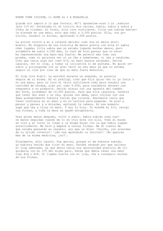 HOKBK TOKM IIOIUUM, ti HODM I» I A MIHAIMilA 
glande sin impoit.n lo que Invieiu. Mi't oponenle» eran 1.in .sumisos 
(pie 110 mi’ molestaba ni di tuitiii mis carias, Subía, subía y subía y 
lodos se tiraban. Al final, ella luvo suficiente. Ilice una subida bástan-le 
elevada en una mano, erro que subi a 2.500 punios. Ella, con po-sición, 
resubió lo mínimo, apostando 5.000 puntos. 
La acción volvió a mí e intenté decidir cuál era el mejor movi-miento. 
No disponía de una historia de manos previa con ella ni sabía 
cómo jugaba, lilla sabía que yo estaba jugando muchas manos, pero 
solamente me subió 2.500 más, lo cual me hizo pensar que no esta-ba 
representando una mano muy fuerte. Me pareció más como una 
prueba, como si quisiera ver si yo iba a someterme, si iba a rendirme. 
Creo que tenía algo así como 6-5, mi mano basura estándar. Decidí 
igualar, ver el Jiop, y tomar la iniciativa si me gustaba. No quise re-subir 
y arriesgarme con un gran íárol en esa mano ya que no estaba 
seguro al cien por cien de que su mano fuera mediocre. 
El Jiop vino K-Q-2. La estudié durante un segundo, no parecía 
segura de sí misma. En el prejlop, creo que ella quiso ver si yo tenía o 
no una mano, pero no tuvo el valor suficiente como para resubir una 
cantidad de verdad, algo así como 8.000, para realmente obtener una 
respuesta a su pregunta. Decidí atacar con una apuesta del tamaño 
del bote, alrededor de 10.000 puntos. Para que ella igualara, tendría 
que tener dos ases o un rey, quizás una dama, pero incluso con una 
dama probablemente hubiera tenido que tirarse. Realmente tenía que 
tener confianza en su mano y en su lectura para pagarme. Se puso a 
pensar y pensar y a mirarme, agitando la cabeza. En ese momento 
supe que iba a tirar su mano. Y así lo hizo. Yo enseñé mi 6-5, recogí 
las fichas, y toda la mesa se quedó estupefacta. 
Unas pocas manos después, volví a subir. Había subido unas nue-ve 
manos seguidas cuando me vi en otro bote con ella. Todo el mundo 
se tiró y el turno le llegó a la misma mujer con la que había jugado 
anteriormente. Me miró y empezó a contar fichas. Me di cuenta de 
que estaba pensando en resubir, así que le dije: ’Cariño, ¿te acuerdas 
de tu último intento?’ ’¿No has aprendido la lección?’ ’No querrás 
más de la misma medicina, ¿no?’. 
Finalmente, sólo igualó. Fue genial, porque si me hubiera subido, 
yo hubiera tenido que tirar mi mano. Estaba rezando por que saliera 
el Jiop adecuado, ya que ahora tenía una oportunidad gratuita de li-quidarle 
con mi J-5 del mismo palo. Pensé que debía tener una mano 
tipo A-Q o A-K. Sí ligaba fuerte con el jiop, iba a conseguir muchas 
de sus fichas. 
 