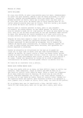 MEZCLE SU JUEGO 
DAVID WILLIAMS 
El jiop vino A-A-K, el peor jiop posible para tul mano. Inmediatamen-te 
lanzó una gran apuesta. Debido a que se había planlendo <'1 subir 
prejlop, imaginé que probablemente tenía una buena mano. Incluso si 
estaba haciendo un farol, sabía que no podía tener una mano peor a 
mi jota como carta alta, de manera que no tenía sentido para mí in-tentar 
ponerle presión para que se tirara. Tiré mis cartas y me enseñó 
un as antes de darle las cartas al crupier. 
Pareció como si hubiera perdido la mano, pero lo que realmen-te 
sucedió, de alguna manera, es que había ganado. El motivo es que 
ella no resubió y pude ver el jiop gratis. El valor de este hecho es muy 
alto. Esta es una de esas situaciones en las que realmente debe conocer 
su mesa. Mis oponentes me vieron enseñarle un 6 como carta alta en 
la mano anterior y ahora me habían visto tirar mis cartas contra ella. 
Después de esta mano empecé a jugar un estilo muy conservador, 
un poker honesto, porque mis oponentes estaban furiosos conmigo. 
Estaban esperando la oportunidad de atraparme. Era el momento de 
cambiar de marcha para confundirles. Si hubiera seguido jugando tal 
y como lo había estado haciendo hasta entonces, mis oponentes hu-bieran 
empezado a resubirme. 
Cuando se encuentra en situaciones en las que ya no puede sa-lirse 
con la suya como un macho alfa que sube constantemente, debe 
cambiar de marcha. En cuanto vuelva a tener una buena racha, quizás 
cuando le viene una buena mano inicial o bien si liga con un jiop, pue-de 
dejar de jugar pasivamente para volver a poner la quinta marcha a 
su juego. Cuando sus oponentes se cansan de su ritmo y empiezan a 
contraatacarle de nuevo, entonces puede reducir la marcha otra vez. 
Se trata de un constante tira y afloja. 
MACHO ALFA CONTRA MACHO ALFA 
Si hay otro macho alfa en su mesa, se hace difícil jugar un estilo tan 
agresivo. Debe adaptarse. Jugué un evento del WPT en Reno en el 
que tenía el control total sobre mi mesa. Tenía a todos los jugadores 
de mi mesa sometidos bajo mi dominio. Mi stack era de unos 60.000 
puntos (habíamos empezado con 10.000) y las cosas habían llegado a 
un punto en el que nadie me subía. Tenía el control total. Ganaba to-dos 
aquellos botes que quería, pero entonces eliminé a un oponente y 
otro jugador vino a ocupar su sitio, Pliil Ivey, con unos 80.000 puntos. 
En la primera mano que le repartieron a Ivey, decidió subir. Yo 
tenía K-5 del mismo palo, mano con la que iba a subir, pero ahora 
232 
 