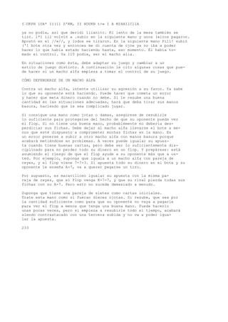 I’OKPH 1UA* 11(11 D'RM, II HOUKN t>» I A MIHAIlCllA 
ya no podía, asi que deridi liianitc. Kl lento de la mesa también se 
tiró. 1*1 íil volvió a .subir en la siguiente mano y unos («iros pagaron. 
Apostó en el //«//, y lodos se tiraron. En la siguiente mano Pili! subió 
('1 bote otra vez y entonces me di cuenta de cjne ya no iba a poder 
hacer lo que había estado haciendo hasta, esc momento. Él había to-mado 
el control. Ya 110 podía, ser el macho alia. 
En situaciones como ésta, debe adaptar su juego y cambiar a un 
estilo de juego distinto. A continuación le cito algunas cosas que pue-de 
hacer si un macho alfa empieza a tomar el control de su juego. 
CÓMO DEFENDERSE DE UN MACHO ALFA 
Contra un macho alfa, intente utilizar su agresión a su favor. Ya sabe 
lo que su oponente está haciendo. Puede hacer que cometa un error 
y hacer que meta dinero cuando no debe. Si le resube una buena 
cantidad en las situaciones adecuadas, hará que deba tirar sus manos 
basura, haciendo que le sea complicado jugar. 
Si consigue una mano como jotas o damas, asegúrese de resubirle 
lo suficiente para protegerse del hecho de que su oponente pueda ver 
el flop. Si no tiene una buena mano, probablemente no debería des-perdiciar 
sus fichas. Debe dejar al macho alfa llevarse el bote a me-nos 
que esté dispuesto a comprometer muchas fichas en la mano. Es 
un error ponerse a subir a otro macho alfa con manos basura porque 
acabará metiéndose en problemas. A veces puede igualar su apues-ta 
cuando tiene buenas cartas, pero debe ser lo suficientemente dis-ciplinado 
para no perder todo su dinero en un flop. Y prepárese: está 
asumiendo el riesgo de que el flop ayude a su oponente más que a us-ted. 
Por ejemplo, suponga que iguala a un macho alfa con pareja de 
reyes, y el flop viene 7-7-3. Si apuesta todo su dinero en el bote y su 
oponente le enseña A-7, va a querer pegarse un tiro. 
Por supuesto, es maravilloso igualar su apuesta con la misma pa-reja 
de reyes, que el flop venga K-7-7, y que su rival pierda todas sus 
fichas con su A-7. Pero esto no sucede demasiado a menudo. 
Suponga que tiene una pareja de sietes como cartas iniciales. 
Trate esta mano como si fueran dieces ojotas. Si resube, que sea por 
la cantidad suficiente como para que su oponente no vaya a pagarle 
para ver el flop a menos que tenga una buena mano. Puede hacerlo 
unas pocas veces, pero si empieza a resubirle todo el tiempo, acabará 
siendo contraatacado con una tercera subida y no va a poder igua-lar 
la apuesta. 
233 
 