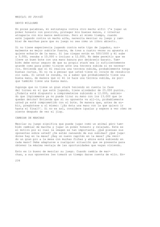 MRZCLfi SU JUttGÓ 
DAVID WILLtAMS 
En pocas palabras, mi estrategia contra otro macho alfil ('« jugar un 
poker honesto con posición, proteger mis buenas manos, r intentar 
atraparle con mis manos mediocres. Pero al mismo tiempo, cuando 
está jugando contra un macho alfa, necesita mezclar su juego y cam-biar 
de marchas para que su juego no sea como un libro abierto. 
Si no tiene experiencia jugando contra este tipo de jugador, nor-malmente 
es mejor subirle fuerte, de tres a cuatro veces su apuesta si 
quiere echarle de la mano. Si las ciegas están en 500/1000 y él sube 
a 3.000, resuba a 10.000 o incluso a 12.000. No debe permitir que se 
lleve un buen bote con una mano basura por dejárselo barato. Tam-bién 
debe estar seguro de que su propio stack sea lo suficientemente 
grande como para poder tirarse ante una tercera subida si es necesa-rio. 
Entienda que si él realiza una tercera subida, probablemente tenga 
buenas cartas. El no va a pensar que usted tiene el coraje de resubirle 
sin nada. Si usted le resube, va a saber que probablemente tiene una 
buena mano, de manera que si él le hace una tercera subida, es por-que 
también tiene una buena mano. 
Suponga que no tiene un gran stack teniendo en cuenta la fase 
del torneo en el que está jugando, tiene alrededor de 25.000 puntos. 
¿Todavía está dispuesto a comprometerse subiendo a 12.000, sabien-do 
que lógicamente ya no puede tirar su mano con los 13.000 que le 
quedan detrás? Entienda que si su oponente va all-in, probablemente 
usted ya esté comprometido con el bote. De manera que, antes de su-bir, 
pregúntese a sí mismo: ’¿Es ésta una mano con la que quiero ir 
hasta el final?’. Si no es así, considere igualar y espere a ver cómo se 
siente después de ver el jiop. 
CAMBIAR DE MARCHAS 
Mezclar su juego significa que puede jugar como un animal pero tam-bién 
cambiar de marcha y jugar un poker honesto y relajado. Este es 
el motivo por el cual la imagen es tan importante. ¿Qué piensan sus 
oponentes sobre usted? ¿Se están cansando de sus subidas? ¿Qué juga-dores 
hay en la mesa? ¿Hay un nuevo capitán en la mesa? ¿Ha veni-do 
un gran pro a la mesa con muchas fichas y ahora está subiendo en 
cada mano? Debe adaptarse a cualquier situación que se presente para 
obtener la máxima ventaja de las oportunidades que vayan viniendo. 
Esto es lo bueno de mezclar su juego. Cuando cambia de mar-chas, 
a sus oponentes les tomará un tiempo darse cuenta de ello. En- 
234 
 