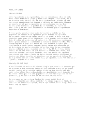 MEZCLE SU JUEGO 
DAVID WILLIAMS 
sivo y presionar a mis oponentes, pero no necesitaba subir en rada 
mano. Debía mezclar mi juego y mezclar mi imagen. Ahora bien, si ? 
me mantenía como macho alfa, me volvía predecible. Después de ha-ber 
estado presionando con fuerza y subiendo en cada mano, llegaba 
un momento en el que un oponente me contraatacaba con una bue-na 
mano y me derrotaba. A partir de ese momento, mi imagen se 
debilitaba y me hacía más vulnerable, de manera que mis oponentes 
empezaban a atacarme. 
A veces puede percibir cómo sube la tensión a medida que los 
jugadores se cansan de un oponente que ha tomado la capitanía 
de una mesa. Sienten que deben pararle los pies. A menos que sus 
oponentes sean unas ovejas literales, van a acabar consiguiendo que 
deje de subir si actúa como el macho alfa. Si empiezan a contraata-carle, 
puede soltar el acelerador y reducir a primera marcha. Ahí es 
cuando empiezo a jugar mis manos de forma honesta y espero pa-cientemente 
a tener buenas cartas. Muchas veces mis oponentes no 
se dan cuenta de que he reducido la marcha, todo lo que recuerdan 
son mis subidas y botes ganados con 6-5, 7-2, 10-4, y otras manos 
basura. No se dan cuenta de que durante la última media hora, du-rante 
dos rondas, he estado tirando todas las manos. Mis oponen-tes 
piensan que todavía tengo la quinta marcha puesta. Entonces, si 
consigo dos ases, se meten en problemas con su pareja de ochos. Si 
el flop viene con un 7 como carta alta, yo apuesto, ellos van all-in, y 
’¡boom!’, quedan eliminados. 
ANATOMÍA DE UNA MANO 
A continuación le muestro el último ejemplo que ilustra lo valioso que 
es mantener a sus oponentes desorientados gracias a mezclar su juego. 
Estaba jugando en el Borgata Casino en uno de los eventos del WPT 
hace varios años. Había sobrevivido para participar en el segundo día 
de acción. Creo que eran 101 jugadores los que habían pasado al se-gundo 
día, y mi posición era la 99 con unos 18,000 puntos. 
En esta mano en particular, Carlos Mortensen subió desde el 
botón, realizando una subida estándar. La ciega pequeña se tiró. Yo 
tenía 5-2 de tréboles e igualé, decidí que quería ver el flop. Este vino 
8-8-3, con un trébol. 
236 
 