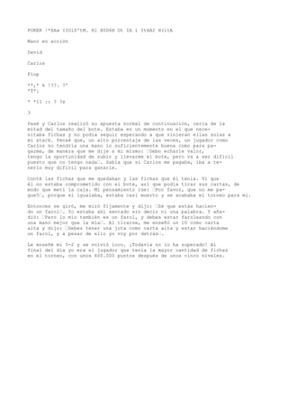 POKER !*XA» IIOlD'tM. Hl H0D6H Ot IA í ItHAI H(itA 
Mano en acción 
David 
Carlos 
Fíop 
**,* k !??. ?' 
*T*¡ 
* *11 :: ? ?s 
3 
Pasé y Carlos realizó su apuesta normal de continuación, cerca de la 
mitad del tamaño del bote. Estaba en un momento en el que nece-sitaba 
fichas y no podía seguir esperando a que vinieran ellas solas a 
mi stack. Pensé que, un alto porcentaje de las veces, un jugador como 
Carlos no tendría una mano lo suficientemente buena como para pa-garme, 
de manera que me dije a mí mismo: ’Debo echarle valor, 
tengo la oportunidad de subir y llevarme el bote, pero va a ser difícil 
puesto que no tengo nada’. Sabía que si Carlos me pagaba, iba a te-nerlo 
muy difícil para ganarle. 
Conté las fichas que me quedaban y las fichas que él tenía. Vi que 
él no estaba comprometido con el bote, así que podía tirar sus cartas, de 
modo que metí la caja. Mi pensamiento íüe: ’Por favor, que no me pa-gue5 
’, porque si igualaba, estaba casi muerto y se acababa el torneo para mí. 
Entonces se giró, me miró fijamente y dijo: ’Sé que estás hacien-do 
un farol’. Yo estaba ahí sentado sin decir ni una palabra. Y aña-dió: 
’Pero lo mío también es un farol, y debes estar faroleando con 
una mano mejor que la mía’. Al tirarse, me enseñó un 10 como carta 
alta y dijo: ’Debes tener una jota como carta alta y estar haciéndome 
un farol, y a pesar de ello yo voy por detrás’. 
Le enseñé mi 5-2 y se volvió loco. ¡Todavía no lo ha superado! Al 
final del día yo era el jugador que tenía la mayor cantidad de fichas 
en el torneo, con unos 600.000 puntos después de unos cinco niveles. 
 