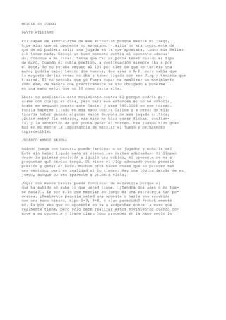 MEZCLE SU JUEGO 
DAVID WILLIAMS 
Fui capaz de aventajarme de esa situación porque mezclé mi juego, 
hice algo que mi oponente no esperaba, (¡arios no era consciente de 
que de mí pudiera salir una jugada en la que apostara, todas mis Helias 
sin tener nada. Escogí un buen momento contra el oponente adecua-do. 
Conocía a mi rival. Sabía que Carlos podía tener cualquier tipo 
de mano. Cuando él subía preflop, a continuación siempre iba a por 
el bote. Yo no estaba seguro al 100 por cien de que no tuviera una 
mano, podría haber tenido dos nueves, dos ases o A-8, pero sabía que 
la mayoría de las veces no iba a haber ligado con ese Jlop y tendría que 
tirarse. El no pensaba que yo fuera capaz de realizar un movimiento 
como ése, de manera que prácticamente se vio obligado a ponerme 
en una mano mejor que un 10 como carta alta. 
Ahora no realizaría este movimiento contra él porque podría pa-garme 
con cualquier cosa, pero para ese entonces él no me conocía. 
Acabé en segundo puesto ante Daniel y gané 580.000$ en ese torneo. 
Podría haberme tirado en esa mano contra Carlos y a pesar de ello 
todavía haber ganado algunas manos después de esa jugada crítica. 
¿Quién sabe? Sin embargo, esa mano me hizo ganar fichas, confian-za, 
y la sensación de que podía ganar el torneo. Esa jugada hizo gra-bar 
en mi mente la importancia de mezclar el juego y permanecer 
impredecible. 
JUGANDO MANOS BASURA 
Guando juega con basura, puede farolear a un jugador y echarle del 
bote sin haber ligado nada si vienen las cartas adecuadas. Si limpeo 
desde la primera posición e igualo una subida, mi oponente se va a 
preguntar qué cartas tengo. Si viene el Jlop adecuado puedo ponerle 
presión y ganar el bote. Muchos pros hacen cosas que no parecen te-ner 
sentido, pero en realidad sí lo tienen. Hay una lógica detrás de su 
juego, aunque no sea aparente a primera vísta. 
Jugar con manos basura puede funcionar de maravilla porque el 
que ha subido no sabe lo que usted tiene. ’¿Tendrá dos ases o no tie-ne 
nada?’. Es por ello que mezclar su juego es una estrategia tan po-derosa. 
¿Realmente pagaría usted una apuesta o haría una resubida 
con una mano basura, tipo 5-3, 8-4, o algo parecido? Probablemente 
no. Es por eso que su oponente no va a sospechar sobre la mano que 
realmente tiene, pero sólo debe realizar estos movimientos cuando co-noce 
a su oponente y tiene claro cómo proceder en la mano según lo 
 