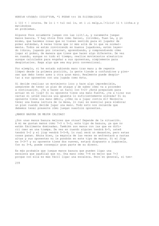HUKfcH tftXAfc IIOiU'ftM, *1 PODkK ttt IA fclIHAtlUJlA 
í 111 < ¦ ocurra. De lo i < tul raí io, »t i ;i malp,a.’<l;iu< li t iicha.s y 
metiéndose 
en problemas. 
Algunos fnos solamente juegan con las iiit/.s, y raramente juegan 
manos basura. V hay otros fnvs como Daniel, (írinder, Tuan Le, y yo 
mismo, que hacemos cosas que no tienen sentido para el jugador de 
poker estándar, A veces túrne que ir más allá de lo que ve normal-mente. 
Todos se están conviniendo en buenos jugadores, están leyen-do 
libros, jugando por internet, aprendiendo, y comprendiendo cómo 
jugar al poker, de manera que tiene que hacer algo diferente. De vez 
en cuando, aunque no todo el tiempo, realice movimientos aleatorios 
aunque calculados para engañar a sus oponentes, simplemente para 
despistarles. Haga algo que sea muy poco convencional. 
Por ejemplo, si he estado subiendo mano tras mano y de repente 
limpeo desde la primera posición, la gente tiende a confundirse y pien-san 
que debo tener ases u otra gran mano. Realmente puede despis-tar 
a sus oponentes con una jugada como ésta. 
Si decide realizar un movimiento loco y hace algo impredecible, 
asegúrese de tener un plan de ataque y de saber cómo va a proceder 
a continuación. ¿Va a hacer un farol con 5-2? ¿Está preparado para 
actuar en el jiop? Si su oponente tiene una mano fuerte, ¿va a tirar sus 
cartas si usted realiza una apuesta lo suficientemente elevada? Si su 
oponente tiene una mano débil, ¿cómo va a jugar contra él? Necesita 
tener una buena lectura de la mesa, lo cual es esencial para elaborar 
un plan cuando decide jugar una mano. Todo esto nos recuerda que 
debemos tener presente cómo juegan nuestros oponentes. 
¿MANOS BASURA DE MEJOR CALIDAD? 
¿Son unas manos basura mejores que otras? Depende de la situación. 
A mí me gustan manos como 7-3 o 5-2, este tipo de basura, ya que no 
están fácilmente dominadas. También son manos con las que es difí-cil 
caer en una trampa. De vez en cuando alguien tendrá A-5, usted 
tendrá 5-2 y el jiop vendrá 5-5-8, lo cual será un desastre, pero estas 
cosas pasan. Ahora bien, ía mayoría de las veces se enfrentará a cartas 
altas y sus oponentes no le pondrán en este tipo de manos. Si el Jiop 
es 3-3-7 y su oponente tiene dos nueves, estará dispuesto a jugársela. 
Con su 3-4, puede conseguir gran parte de su dinero. 
Es más probable que juegue manos basura que pueden ligar una 
escalera que aquéllas que no. Una mano como 7-4 es mejor que 7-3 
porque con ella es más fácil ligar una escalera. Pero en general, si ten- 
239 
 