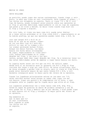 MEZCLE SU JUEGO 
DAVID WILLIAMS 
go posición, puedo jugar dos carias cualesquiera. Cuando llega ¡i eslr 
punto, la mano que tiene es casi irrelevante. Kstá jugando al poker, , * 
las cartas son solamente un soporte. Tanto si tiene 7-4 o ÍM 11 olro 
tipo de basura, puede conseguir poner presión sobre sus oponentes en 
el flop si percibe debilidad, especialmente si son el tipo de jugadores 
que pasan y se tiran a menudo. Lo mejor viene cuando liga bien con 
el flop y liquida a alguien. 
Por otro lado, si tiene una mano como A-J, puede estar domina-do 
y tener serios problemas si el flop viene A-A-2 , especialmente si se 
ha subido preflop, ya que sus oponentes pueden tener A-Q, o A-K. Es 
raro que tengan A-9 o A-10 en un 
bote en el que se ha subido. Jugan-do 
con una mano tipo A-J será muy 
difícil no caer en la trampa y evi-tar 
acabar perdiendo muchas fichas. 
Aunque son menos fuertes, las manos 
basura son mucho menos arriesgadas 
de jugar, especialmente si tiene posi-ción, 
buenas habilidades en el juego 
después del flop, y lee bien a sus opo-nentes, 
porque sabe cómo jugar después del flop. Va a necesitar tener to-das 
estas habilidades antes de empezar a jugar manos basura con éxito. 
Yo jugaría mucho antes con 6-4 que con K-2. Es difícil saber 
dónde está si se encuentra ante un oponente con K-J o K-Qy el flop 
contiene dos reyes o algo así como K-J-2. En estas situaciones, pue-de 
verse atrapado y perder todo su dinero, pero si viene el flop K-6-4, 
puede estar bastante seguro de que nadie tendrá K-6 o K-4, y nor-malmente 
conseguirá ganar la mayor parte del dinero de su oponente. 
Cuando los jugadores principiantes entran en una mano con 7-3, 
serán vencidos muchas veces porque no saben cómo jugar con ma-nos 
basura. Ligan una pareja y se comprometen con el bote, o caen 
atrapados ante un jugador que ha ligado mejor que ellos en el flop. 
Los jugadores predecibles van a tener manos como A-K, A-Q, K-Q... 
Usted es capaz de ponerles en manos de primera categoría y una de 
dos: puede ver el flop y deducir que va por detrás, o bien puede ligar 
su mano basura con el flop y conseguir la mayor parte del dinero de 
su oponente. 
Hay momentos en 
que la mano que tí< 
es casi irrelevante 
Está jugando al poke 
las cartas son sol 
un soporte. 
240 
 