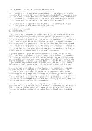 I“UKI-K IBXAS liOLU'RM, EL PODER DE LA ESTRATEGIA 
imiiih mili/..ii rula estrategia adecuadamente y se sienta más cómodo 
|i igitiu l< i torneos di- poker, puede subir un peldaño y empezar a jugar 
i 011 un.i enl i alegía más avanzada. Afortunadamente, tendrá suficiente 
¦ i oí avanzar unas cuantas páginas de este libro para disponer de los 
i mi li |cis expertos de Daniel y del resto de colaboradores. 
I',l primer paso, es aprender cómo neutralizar la ventaja de la que 
drillulaii jugadores más experimentados que usted. 
NEUTRALIZAR A JUGADORES 
MÁS EXPERIMENTADOS 
l,o«. jugadores principiantes pueden neutralizar en buena medida a ju-gadores 
más avanzados mediante grandes subidas que fuercen al opo-tic 
uie a abandonar el bote. De este modo usted fuerza a los buenos 
(unidores a pagar un precio más alto si quieren intentar ligar en el fiop 
ti utilizar su experiencia para echarle del bote. Un ejemplo extremo 
de esta técnica es simplemente ir all-in en todas las manos que decida 
jugar. Al ir all-in, fuerza a sus oponentes a convertirse en robots. De 
esta manera, sus rivales ya no pueden aprovechar su experiencia para 
(“( liarle del bote, de modo que sólo les queda la esperanza de que les 
acabe llegando una buena mano para igualar su apuesta. 
El primer obstáculo para defenderse contra un all-in, es que se ne-cesita 
una mano de primera categoría, pero además existe otro obstácu-lo: 
¡Ganar el bote con dicha mano! En el hold'em. es extraño encontrar 
una situación en la que uno tenga, por ejemplo, un 85 por ciento o más 
de probabilidades de ganar antes del fiop. Incluso K4 KV tiene sólo un 
71 por ciento de probabilidades de ganar sobre A<£ 6+. Y A+ KV tiene 
unas meras probabilidades a su favor del 61 por ciento contra 6V74. 
A pesar de que el ir all-in prefiop fuerce a sus oponentes a esperar 
una mano de primera categoría para atreverse a ver su apuesta, se 
trata de un movimiento más imprudente de lo necesario. Hay ciertas 
situaciones en las etapas más avanzadas de un torneo en que las cie-gas 
son altas en relación con los stacks, donde ir all-in es ciertamente 
el modo más adecuado de proceder, pero en las primeras y medianas 
fases de un torneo deep-stack, estaría arriesgando, y de mucho, más fi-chas 
de las necesarias con este movimiento. 
Las subidas grandes consiguen un objetivo importante para juga-dores 
que se inician en los torneos: fuerzan a jugadores de alto nivel a 
esperar que le lleguen manos de primera categoría, y a jugar con un 
poco más de cuidado contra el que sube. Esto es ideal para el princi- 
37 
 