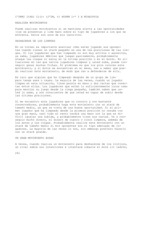 I'OKMI ItXAl Il()t (J'CM, ti HODKM l>* I A MIHAIPOIA 
REALIZAR MOVIMIENTOS 
Puede realizar movimientos si se mantiene alerta a las oportunidades 
(jue se presentan y lime mano sobre el tipo de jugadores a los que se 
enfrenta. Estos son unos de mis lavoritos. 
DESHACERSE DE LOS LIMPERS 
En un torneo es importante analizar cómo están jugando sus oponen-tes 
cuando tienen un stack pequeño en una de las posiciones de las cie-gas. 
Si los jugadores que han limpeado no son muy activos o agresivos, 
ya sabe, jugadores débiles que juegan pasivamente, probablemente 
ataque las ciegas si estoy en la última posición o en el botón. En si-tuaciones 
en las que varios jugadores limpean y usted sube, puede con-seguir 
ganar muchas fichas. El problema es que los pros conocen este 
movimiento, y si éstos se encuentran en mi mesa, van a saber que pue-do 
realizar este movimiento, de modo que van a defenderse de ello. 
Es raro que alguien que ha limpeado después de un grupo de lim-pers 
tenga ases o reyes. La mayoría de las veces, cuando un jugador 
limpea en esta situación, tiene pareja en mano o dos cartas que conec-tan 
entre ellas. Los jugadores que están lo suficientemente locos como 
para mezclar su juego desde la ciega pequeña, también saben que us-ted 
lo sabe, y son conscientes de que usted es capaz de subir desde 
las últimas posiciones. 
Si me encuentro ante jugadores que no conozco y son bastante 
conservadores, probablemente haga este movimiento con un stack de 
tamaño medio, ya que se trata de una buena oportunidad. Si el pri-mer 
jugador que ha limpeado desde la primera posición no resube con 
una gran mano, casi todo el resto tendrá una mano con la que es di-fícil 
igualar una subida, y probablemente tiren sus cartas. Va a con-seguir 
mucho dinero, el dinero de cuatro o cinco limpers, además de 
los antes y las ciegas. Probablemente realice este movimiento con un 
stack de tamaño medio si mis oponentes son el tipo adecuado de ju-gadores. 
La mayoría de las veces lo son, sin embargo prefiero hacerlo 
con un stack grande. 
UN GRAN MOVIMIENTO AUDAZ 
A veces, cuando realiza un movimiento para deshacerse de los liinjurs, 
un rival sabrá sus intenciones e intentará robarle el bole ;il ladrón, 
241 
 