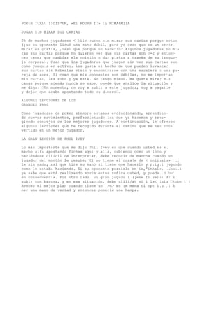 POKtH ItXAt IIOID'tM, «El MOURN II» IA MIMAtMllA 
JUGAR SIN MIRAR SUS CARTAS 
Sé de muchos jugadores < |iic suben sin mirar sus carias porque notan 
(¡ue su oponente licué una mano débil, pero yo creo que es un error. 
Mirar es gratis, ,iasí que porqué no hacerlo? Algunos jugadores no mi-ran 
sus cartas porque no quieren ver que sus cartas son 7-2 y enton-ces 
tener que cambiar ele opinión o dar pistas a través de su lengua-je 
corporal. Creo que los jugadores que juegan sin ver sus cartas son 
como yonquis en activo. Les gusta el hecho de que pueden levantar 
sus cartas sin haberlas visto y encontrarse con una escalera o una pa-reja 
de ases. Si creo que mis oponentes son débiles, no me importan 
mis cartas, les subo y ya está. No tengo miedo. Me gusta mirar mis 
canas porque además nunca se sabe, puede que analice la situación y 
me diga: ’Un momento, no voy a subir a este jugador, voy a pagarle 
y dejar que acabe apostando todo su dinero’. 
ALGUNAS LECCIONES DE LOS 
GRANDES PROS 
Como jugadores de poker siempre estamos evolucionando, aprendien-do 
nuevos movimientos, perfeccionando los que ya hacemos y reco-giendo 
consejos de los mejores jugadores. A continuación, le ofrezco 
algunas lecciones que he recogido durante el camino que me han con-vertido 
en un mejor jugador. 
LA GRAN LECCIÓN DE PHIL IVEY 
Lo más importante que me dijo Phil Ivey es que cuando usted es el 
macho alfa apostando fichas aquí y allá, subiendo como un loco y 
haciéndose difícil de interpretar, debe reducir de marcha cuando un 
jugador del montón le resube. El no tiene el coraje de < oniiuaia» ¡ir 
le sin nada, así que tire su mano si tiene que hacerlo y ;.ig,i jugando 
como lo estaba haciendo. Si su oponente persisle en ie,'inhale, .ihoi.i 
ya sabe que está realizando movimientos roñica usted, y puede .ü huí 
en consecuencia. Por otro lado, un gran jugado i (¡ene ti valoi dr n 
subir con basura, y en esa situación, debe ulili/at ni i le< luía ’tobo i | 
Aveces el mejor plan cuando tiene un ¡>n> en :m mena ti opt i.u ,i h 
ner una mano de verdad y entonces ponerle una Hampa. 
 
