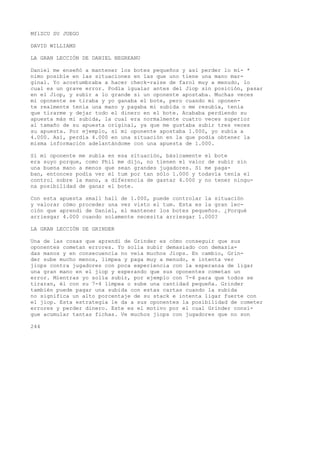 MflZCU SU JUEGO 
DAVID WILLIAMS 
LA GRAN LECCIÓN DE DANIEL NEGREANU 
Daniel me enseñó a mantener los botes pequeños y así perder lo mí- * 
nimo posible en las situaciones en las que uno tiene una mano mar-ginal. 
Yo acostumbraba a hacer check-raise de farol muy a menudo, lo 
cual es un grave error. Podía igualar antes del Jiop sin posición, pasar 
en el Jiop, y subir a lo grande si un oponente apostaba. Muchas veces 
mi oponente se tiraba y yo ganaba el bote, pero cuando mi oponen-te 
realmente tenía una mano y pagaba mi subida o me resubía, tenía 
que tirarme y dejar todo el dinero en el bote. Acababa perdiendo su 
apuesta más mi subida, la cual era normalmente cuatro veces superior 
al tamaño de su apuesta original, ya que me gustaba subir tres veces 
su apuesta. Por ejemplo, si mi oponente apostaba 1.000, yo subía a 
4.000. Así, perdía 4.000 en una situación en la que podía obtener la 
misma información adelantándome con una apuesta de 1.000. 
Si mi oponente me subía en esa situación, básicamente el bote 
era suyo porque, como Phil me dijo, no tienen el valor de subir sin 
una buena mano a menos que sean grandes jugadores. Si me paga-ban, 
entonces podía ver el tum por tan sólo 1.000 y todavía tenía el 
control sobre la mano, a diferencia de gastar 4.000 y no tener ningu-na 
posibilidad de ganar el bote. 
Con esta apuesta small hall de 1.000, puede controlar la situación 
y valorar cómo proceder una vez visto el tum. Esta es la gran lec-ción 
que aprendí de Daniel, el mantener los botes pequeños. ¿Porqué 
arriesgar 4.000 cuando solamente necesita arriesgar 1.000? 
LA GRAN LECCIÓN DE GRINDER 
Una de las cosas que aprendí de Grinder es cómo conseguir que sus 
oponentes cometan errores. Yo solía subir demasiado con demasia-das 
manos y en consecuencia no veía muchos Jiops. En cambio, Grin-der 
sube mucho menos, limpea y paga muy a menudo, e intenta ver 
jiops contra jugadores con poca experiencia con la esperanza de ligar 
una gran mano en el jiop y esperando que sus oponentes cometan un 
error. Mientras yo solía subir, por ejemplo con 7-4 para que todos se 
tiraran, él con su 7-4 limpea o sube una cantidad pequeña. Grinder 
también puede pagar una subida con estas cartas cuando la subida 
no significa un alto porcentaje de su stack e intenta ligar fuerte con 
el jiop. Esta estrategia le da a sus oponentes la posibilidad de cometer 
errores y perder dinero. Este es el motivo por el cual Grinder consi-gue 
acumular tantas fichas. Ve muchos jiops con jugadores que no son 
244 
 