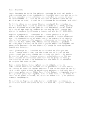 Daniel Negreanu 
Daniel Negreanu es uno de los mejores jugadores de poker del mundo y 
podría decirse que el más c.arismático. Conocido sobre todo por su estilo 
de juego agresivo y poco ortodoxo, su currículum en torneos de poker 
es impresionante. A la edad de 23 años ganó su primer torneo de las 
World Series of Poker, lo cual le hizo ganarse el sobrenombre ’Kid Poker’. 
En 2004 le vimos en once mesas finales, consiguió dos victorias en 
el World Poker Tour, y ganó su tercer brazalete en las WSOP, ganando 
más de 4 millones de dólares gracias a sus esfuerzos. Daniel culmi-nó 
el año al ser nombrado jugador del año por la ESPN, jugador del 
año por la revista Card Player, y jugador del año del WPT 2004-2005. 
Negreanu ejemplifica la confianza de la nueva generación de ju-gadores 
de poker que se han fogueado en internet y jugando videojue-gos, 
y se comprometen con el poker como si se tratara de un deporte 
más. La joven superestrella aparece regularmente en la cadena de de-portes 
de La Fox, ESPN y GSN. Además, Daniel encabeza la portada 
del videojuego Stacked y de la popular página wwwfullcontactpoker.com. 
Además está esponsorizado por PokerStars, donde le puede encontrar 
jugando por internet. 
Daniel participa en la creación de una escuela de poker por in-ternet 
llamada PokerVT.com, una página web con un sistema de en-treno 
virtual que simula clases particulares con Daniel y un equipo 
de expertos del poker. Podemos encontrar entrenamientos en los que 
Daniel analiza en profundidad unas manos que se juegan en vivo y 
una colección de módulos de entrenamiento que revelan los secretos 
de los pros del poker online. 
Como el mismo Daniel diría: ’¡Pero esperen amigos, eso no es 
todo!’ Daniel escribe una columna para un periódico sindicado nacio-nal 
Jugando al poker con Daniel Negreanu, y una columna para la revista 
Card Player. Doyle Brunson le escogió para escribir el capítulo sobre 
triple draw poker para su libro Super System Deluxe, la esperada secuela 
de la primera parte Super System. Dicho de modo sencillo, el éxito de 
Daniel en el poker es enorme, su talento no tiene rival, y su persona-lidad 
es inolvidable. 
El capítulo de Negreanu en este libro es small ball, un enfoque re-volucionario 
sobre cómo ganar al no-limit hold’em. La pieza central del 
251 
 