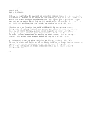 JMMfl Mil 
DANin NftOHMNM 
libro, su capítulo, le ayudará ¡i aprender niinii Iiimi i i mi i i pnifin 
sivamentc el tamaño de su stock en los torneo,>t d<- un htiul liohOvi ’iin 
tener que tomar riesgos significativos, ;il igual que algunos de Ion pm 
fesionales de mayor éxito que ve por televisión, muchos de Inri < u.ilivi 
utilizan las estrategias que Daniel le ofrece en este capitulo. 
’Cuando ve a un jugador que está utilizando la estrategia stnoll 
bair, dice el autor, ’notará que parece que tiene el control sobre la 
mesa y, al mismo tiempo, parece estar jugando un poker imprudente 
y despreocupado, dándole poca importancia a la fuerza de sus cartas 
de mano. Pronto entenderá el método de esta locura, una estrategia 
liberal que tiene unas firmes bases de lógica y matemáticas’. 
El propósito final de este capítulo es doble. Primero, mostrar-le 
que la clave del éxito en el no-limit hold’em es jugar las cartas de su 
oponente en vez de centrarse en su propia mano. Y segundo, ense-ñarle 
cómo conseguir un éxito extraordinario en el poker haciendo 
exactamente eso. 
252 
 