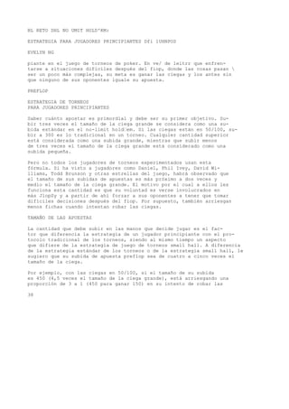 BL RETO DHL NO UMIT HOLD'KM: 
ESTRATEGIA PARA JUGADORES PRINCIPIANTES Dfi 1UHNPOS 
EVELYN NG 
piante en el juego de torneos de poker. En ve/ de leitrr que enfren-tarse 
a situaciones difíciles después del fiop, donde las cosas pasan  
ser un poco más complejas, su meta es ganar las ciegas y los antes sin 
que ninguno de sus oponentes iguale su apuesta. 
PREFLOP 
ESTRATEGIA DE TORNEOS 
PARA JUGADORES PRINCIPIANTES 
Saber cuánto apostar es primordial y debe ser su primer objetivo. Su-bir 
tres veces el tamaño de la ciega grande se considera como una su-bida 
estándar en el no-limit hold“em. Si las ciegas están en 50/100, su-bir 
a 300 es lo tradicional en un torneo. Cualquier cantidad superior 
está considerada como una subida grande, mientras que subir menos 
de tres veces el tamaño de la ciega grande está considerado como una 
subida pequeña. 
Pero no todos los jugadores de torneos experimentados usan esta 
fórmula. Si ha visto a jugadores como Daniel, Phil Ivey, David Wi-lliams, 
Todd Brunson y otras estrellas del juego, habrá observado que 
el tamaño de sus subidas de apuestas es más próximo a dos veces y 
medio el tamaño de la ciega grande. El motivo por el cual a ellos les 
funciona esta cantidad es que su voluntad es verse involucrados en 
más JlopSy y a partir de ahí forzar a sus oponentes a tener que tomar 
difíciles decisiones después del fiop. Por supuesto, también arriesgan 
menos fichas cuando intentan robar las ciegas. 
TAMAÑO DE LAS APUESTAS 
La cantidad que debe subir en las manos que decide jugar es el fac-tor 
que diferencia la estrategia de un jugador principiante con el pro-tocolo 
tradicional de los torneos, siendo al mismo tiempo un aspecto 
que difiere de la estrategia de juego de torneos small hall. A diferencia 
de la estrategia estándar de los torneos o de la estrategia small hall, le 
sugiero que su subida de apuesta preflop sea de cuatro a cinco veces el 
tamaño de la ciega. 
Por ejemplo, con las ciegas en 50/100, si el tamaño de su subida 
es 450 (4,5 veces el tamaño de la ciega grande), está arriesgando una 
proporción de 3 a 1 (450 para ganar 150) en su intento de robar las 
38 
 