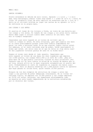 MMAtl HAll 
DANIBt NIGHMNli 
Pronto entenderá el método de esln locuni. Aprendí i n ijiit , ’ n mili 
dad, esta estrategia liberal tiene unas bases I i riñes dr In^n ti  mihIi mu 
ticas. El propósito final de este capitulo es ensefimle que El i Livt di I 
éxito en el no-limit hold’em es jugar las cartas de su oponmlc cu lu^ii 
de centrarse en su propia mano. 
LAS CIEGAS Y LOS ANTES 
Si analiza el juego de los torneos a fondo, se trata de una batalla por 
las ciegas y los antes. El tamaño de las ciegas y los antes dicta cuántas 
manos debe jugar e incluso cuánto debe invertir en una mano. Vea-mos 
un ejemplo exagerado: 
Imaginemos que está jugando en un torneo de no-limit que no 
tiene ni ciegas ni antes. En esta situación, ¿por qué jugaría una mano 
si no fuera precisamente porque tiene A-A? Podría simplemente es-perar 
los ases y entonces tener fe en que alguien jugara contra usted. 
Sin embargo, si el resto entiende algo de poker, harán exactamente lo 
mismo que usted. ¡El único caso en el que se vería un Jiop sería cuan-do 
dos jugadores tuvieran pareja de ases en la misma mano! 
Veamos el mismo caso desde el lado opuesto. Imaginemos que 
está jugando un torneo de una mesa con diez jugadores que empieza 
con 2.000 puntos, con ciegas 500/1.000 y un ante de 1.000. ¿Hay al-guna 
mano de la que podría justificar tirarse en esta situación? ¡Por 
supuesto que no! El ante cuesta la mitad de su stacky de manera que si 
se lira, estará all-in en la mano siguiente solamente por el precio del 
ante. Probablemente el resto de jugadores sí jugarán sus manos cuan-do 
se tire. Esto le dejaría heads-up con 1.000 puntos contra el oponente 
que haya ganado el último bote, quien tendrá 19.000 puntos. 
Ninguno de los dos ejemplos de estructura de ciegas y antes dan 
lugar a una partida de poker demasiado interesante. En un torneo te-levisado 
típico, se empieza con 10.000 puntos y las ciegas empiezan 
en 25/50 sin antes. Entonces, van aumentando escaladamente como 
se muestra en este cuadro dependiendo de la estructura establecida 
por el director del torneo. 
 