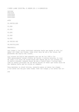 I’OKPH irXAK IIOID'PM, Cl MODPH Ofc I A HINAIPCilA 
$25/$50 
$50/$100 
$100/$200 
$100/$200 
$150/$300 
«200 
$1.500/$3.000 
$1.000 
$1.000 
$1.000 
$2.000 
$2.000 
$4 000/S8 000 
$6.000/512,000 
ÜHáJJSSIíi 
Las ciegas y los antes continúan subiendo hasta que queda un sólo ju-gador 
con todas las fichas. Cada nivel dura de una a dos horas, de-pendiendo 
del buy-in del torneo. 
Los torneos de buy-in más pequeños que van de los 100$ a los 
300$ generalmente tienen niveles de veinte o treinta minutos, ío cual 
da lugar a un final de torneo mucho más rápido que en los torneos con 
un buy-in elevado. Algunos duran de dos a cuatro días o incluso más, 
como el evento principal de las World Series of Poker que tarda cerca de 
dos semanas hasta que se corona al campeón. 
Para mantener su stack inicial, necesita ganar al menos las ciegas 
y los antes una vez por cada ronda. Como las ciegas y los antes van in- 
255 
 