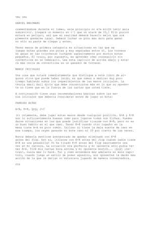 %mu imu 
DANIEL NBGIWANU 
crementándose durante el lomeo, esle principio no e?» miiIh lenir paia 
sobrevivir. Llegará un momento en <’] que un stack de 10,1 K)() puulon 
estará en peligro, así que en realidad deberá hacerlo mejor que sim 
plemente quedarse igual. Deberá luchar un poco más duro pata ganar 
no sólo su parte de ciegas y antes. 
Tener manos de primera categoría en situaciones en las que se 
juegan botes grandes son pocas y muy separadas entre sí. Los torneos 
se ganan en las trincheras luchando agresivamente por muchos botes 
pequeños. El truco, por supuesto, es aprender cómo conseguirlo sin 
convertirse en un temerario. Lea este capítulo de arriba abajo y esta-rá 
más cerca de convertirse en un ganador de torneos. 
MANOS INICIALES 
Una cosa que notará inmediatamente que distingue a este libro de al-gunos 
otros que puede haber leído, es que vamos a dedicar muy poco 
tiempo hablando sobre los requerimientos de las manos iniciales. La 
teoría small ball dicta que debe concentrarse más en lo que su oponen-te 
no tiene que en la fuerza de las cartas que usted tiene. 
A continuación tiene unas recomendaciones básicas sobre las ma-nos 
iniciales que debería considerar antes de jugar un bote: 
PAREJAS ALTAS 
A-A, K-K, QrQ¿ J-J 
()) oviamente, debe jugar estas manos desde cualquier posición. A-A y K-K 
son lo suficientemente buenas como para jugarse todas sus fichas. Pueden 
darse situaciones en las que puede justificar tirarse con K-K, pero no es 
un buen hábito en el que caer. Tener K-K cuando otro jugador en la 
mesa tiene A-A es poco común. Incluso si tiene la mala suerte de caer en 
esa trampa, los reyes ganarán el bote casi el 20 por ciento de las veces. 
Nunca debería sentirse avergonzado de quedar eliminado con K-K 
antes del flop. Eso sí, ¡tirarse con K-K antes del Jiop cuando nadie tiene 
A-A es una pesadilla! Yo he tirado K-K antes del flop exactamente una 
vez en mi carrera. La situación era perfecta y mi oponente sólo podía te-ner 
A-A. Tiré mis cartas boca arriba y mi oponente mostró... ¡Q;Qj ¡Os-tras!, 
nunca más lo haré. Tal y como entenderá más adelante en este capí-tulo, 
cuando juega un estilo de poker agresivo, sus oponentes le darán más 
acción de la que le darían si estuviera jugando de manera conservadora. 
256 
 