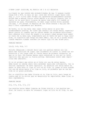 I'OKPH ltXA* IIOIO’SM, KL PODfitt DP I A til HAlfeCtA 
l,u bueno es que tendrá más probabilidades de que !c paguen cuando 
tenga A-A o K-K. Lo malo es que .será más difícil jugar manos como 
QrQ, y .1:J- <;J>or qné? Porque sus oponentes probablemente quieran 
actuar más a menudo contra usted debido a su estilo liberal, por lo 
tanto, no le será fácil tirarse de manos como QjQ^y J-J cuando un 
oponente le suba. Francamente, no debe jugar muchos botes grandes 
con QjQ, ° J"J porque la mayoría de las veces estará o muy por de-bajo 
o sólo ligeramente por delante. 
De hecho, no es una mala idea jugar estas manos un poco más 
prudentemente prefiop. No tiene que resubir con estas manos, especial-mente 
contra un jugador que ha subido desde las primeras posiciones. 
Esto añadirá otro nivel de engaño a su propio juego porque hará saber 
al resto de su mesa que, simplemente por el hecho de que no haya resu-bido, 
no significa que tenga una mano débil. Eso le va a ayudar mucho 
cuando empiece a pagar subidas con manos tipo 5-6 del mismo palo. 
PAREJAS MEDIAS 
10-10, 9-9, 8-8, 7-7 
Escucho demasiado a menudo decir que las parejas medias son las 
manos más difíciles de jugar. Eso solamente es cierto si usted las so-brevalora 
y las juega como si fueran manos de primera categoría, ya 
que no lo son. Son buenas manos, pero sobretodo lo son por su valor 
implícito más que por su fuerza prfiop. Hablaremos sobre odds implí-citas 
más adelante. 
Si es el primero que entra en el bote con una de estas manos, 
debe hacer un subida small ball estándar (para más información, lea la 
sección ’apuestas’ de este capítulo). Su objetivo con estas manos es 
ganar un gran bote si liga un trío en el fiop. Si juega un bote grande 
con una de estas manos y no liga un trío, es probable que se vea me-tido 
en un grave problema. 
Eso no significa que deba tirarse si no liga el trío, pero tenga en 
cuenta que si la acción que se desarrolla es importante, debe tirar su 
mano rápidamente. 
PAREJAS BAJAS 
6-6, 5-5, 4-4, 3-3, 2-2 
Las parejas bajas deben jugarse de forma similar a las parejas me-dias. 
De nuevo, su meta es conseguir ligar un trío en el fiop. Lo que 
257 
 