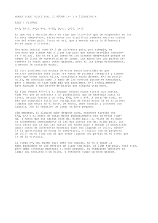 HOKíK TtXAl UOItl'fcM, DI HÜD8H I>* I A ÍIINAffcblA 
ASES Y FIGURAS 
A-J, A-10, K-Qj K-j, K-10, Q,-J, Q-10, j-10 
Lo que voy a decirle ahora es algo que ]>iu-<l<- que le sorprenda: en los 
torneos deep-stack, estas manos son significativamente mejores cuando 
son del mismo palo. Tanto es así, que a menudo marca la diferencia 
entre pagar o tirarse. 
Una mano inicial como K-10 de diferente palo, por ejemplo, es 
una mano que tiende más a ligar top pair que manos servidas (escale-ra 
o color). Eso no es algo bueno en los torneos deep-stack porque no 
sigue la línea de nuestro plan de juego. Las manos con una pareja ra-ramente 
le harán ganar botes grandes, pero si las juega erróneamente, 
a menudo le costarán mucho. 
El otro problema con muchas de estas manos bastardas es que 
estarán dominadas ante todas las manos de primera categoría y tienen 
poco que hacer contra ellas, costándole mucho dinero. K-J en parti-cular, 
es conocida como la mano de los novatos porque es tentadora, 
pero a menudo no trae nada más que problemas. K-J probablemente 
haya hundido a más héroes de barrio que ninguna otra mano. 
El flop vendrá K-5-4 y el jugador novato nunca tirará sus cartas. 
Cada vez que se enfrente a un profesional que se mantenga hasta el 
river, estará frente a un trío, K-Q, A-K o A-A. A pesar de todo, es 
más que aceptable subir con cualquiera de estas manos si es el primer 
jugador que entra en el bote. De hecho, debe hacerlo y proceder con 
cautela, con el objetivo de ganar un bote pequeño. 
Sin embargo, si alguien sube después suyo, entonces tirarse con 
K-Q, A-J y el resto de estas manos probablemente sea su mejor juga-da, 
a menos que sus cartas sean del mismo palo. El valor de su mano 
se incrementa inmensamente si las dos cartas son del mismo palo. Los 
outs extra que le dan las cartas del mismo palo a menudo le permitirán 
ganar botes de diferentes maneras: bien sea ligando un color, dándo-le 
la oportunidad de hacer un semi-farol, o incluso con un proyecto 
de color en el flop con el que acabe ligando una pareja en el river que 
le dé la victoria. 
Si juega K-Q del mismo palo ante una subida, no va a jugar la 
mano basándose en los méritos de ligar top pair. Si liga top pair, está bien, 
pero debe intentar mantener el bote pequeño. Su verdadero objetivo es 
ligar una escalera o un color, y entonces jugar un bote grande. 
 