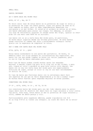 SMALL BALL 
DANIEL NECREANU 
AS Y CARTA BAJA DEL MISMO PALO 
AV6V, A* 4* , M&, A4 7* 
El único valor real de estas manos es su potencial de ligar el eoloj y 
el potencial de ligar una doble pareja. Ligar una pareja de ases en el 
flop también es bueno, pero no debe comprometerse demasiado con 
una pareja y un mal kicker. Si usted es el primero en entrar en el bote, 
son manos adecuadas para atacar ias ciegas. Sin embargo, si encuen-tra 
algo de resistencia (alguien le resube antes del flop), igualar la resu-bida 
con una mano como AV6V es un suicidio. 
Las manos con un as y carta baja del mismo palo, en particular, 
es mucho mejor jugarlas desde las últimas posiciones. De esta manera 
puede controlar el tamaño del bote y posiblemente conseguir cartas 
gratis con la esperanza de completar un color, 
REY O DAMA CON CARTA BAJA DEL MISMO PALO 
K*54, Q474, K* 3+ , QV6V 
Estas manos normalmente no son parte del portafolio. De hecho, no 
debería subir con ellas excepto en circunstancias muy especiales. Son 
manos con las que puede limpear en botes con varios jugadores, pero 
no son el tipo de manos adecuadas para subir. 
Este tipo de manos acaban siendo muchas veces las segundas 
mejores. A menudo ligará top pair en el flop con un mal kicker, o peor 
aún, ligará el color y perderá un gran bote contra color máximo. Las 
manos con un rey con carta baja del mismo palo son especialmente 
difíciles de jugar, porque un color al rey es una mano extremadamen-te 
difícil de tirar. 
El tipo de manos que funcionan mejor con la estrategia small ball 
son aquellas de las que es fácil desprenderse y no van a acabar ligan-do 
muchas manos fuertes (pero segundas mejores) en botes grandes. 
CONECTORES DEL MISMO PALO 
5* 6* , 6474, 6V8V, 4+ 6+ , 44 74, 54 84 
Los conectores bajos del mismo palo son del todo ideales para la estra-tegia 
small ball El objetivo del small ball es ligar escalera y color contra 
top paira. Pues bien, estas manos le dan el potencial de ligar escalera y 
color, además de doble pareja y trío. 
Particularmente ante jugadores débiles, puede liquidarlos con 6-4 
en un flop 4-4-10 si tienen una overpair. La clave del éxito de la estra- 
260 
 