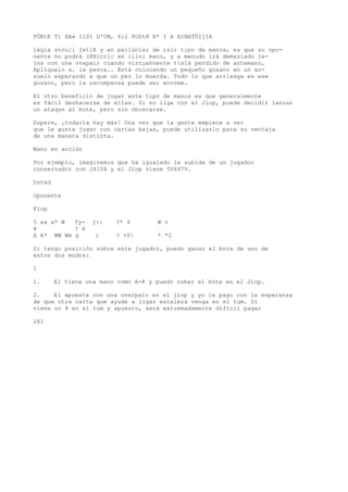 PÜKtK Tí XA» 1101 D'CM, fcl PODtH H* I A HINATÜIjIA 
legia stnuli IxtlK y en pailúnlar de rsir tipo de manos, es que su opo-nente 
no podrá (KHicrlc en iiini mano, y a menudo irá demasiado le-jos 
con una ovapair cuando virtuahnente tslá perdido de antemano, 
Aplíquelo a. la pesca.. Está colocando un pequeño gusano en un an-zuelo 
esperando a que un pez lo muerda. Todo lo que arriesga es ese 
gusano, pero la recompensa puede ser enorme. 
El otro beneficio de jugar este tipo de manos es que generalmente 
es fácil deshacerse de ellas. Si no liga con el Jiop, puede decidir lanzar 
un ataque al bote, pero sin obcecarse. 
Espere, ¡todavía hay más! Una vez que la gente empiece a ver 
que le gusta jugar con cartas bajas, puede utilizarlo para su ventaja 
de una manera distinta. 
Mano en acción 
Por ejemplo, imaginemos que ha igualado la subida de un jugador 
conservador con J4104 y el Jiop viene 5V647V. 
Usted 
Oponente 
Fíop 
5 «a a* W fy- j<: ?* 4 W v 
¥ ? 4 
A A* WW Wm g i ? +S * *2 
Si tengo posición sobre este jugador, puedo ganar el bote de uno de 
estos dos modos: 
1 
1. El tiene una mano como A-K y puedo robar el bote en el Jiop. 
2. El apuesta con una overpair en el jiop y yo le pago con la esperanza 
de que otra carta que ayude a ligar escalera venga en el tum. Si 
viene un 4 en el tum y apuesto, será extremadamente difícil pagar 
261 
 