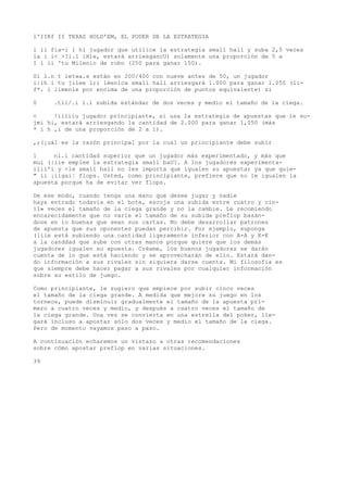 l'IIKf II TEXAS HOLD'EM, EL PODER DE LA ESTRATEGIA 
i li fia-i l hi jugador que utilice la estrategia small hall y suba 2,5 veces 
la i i< >?i.1 iHle, estará arriesgancU) solamente una proporción de 5 a 
I í ii 'tu Milenio de robo (250 para ganar 150). 
Si l.n t iet»a.s están en 200/400 con nueve antes de 50, un jugador 
i|ih i tu jilee l;i léenica small hall arriesgará 1.000 para ganar 1.050 (li-f*. 
i límenle por encima de una proporción de puntos equivalente) si 
0 .tli/.i l.i subida estándar de dos veces y medio el tamaño de la ciega. 
< !iiiiiu jugador principiante, si usa la estrategia de apuestas que le su-jmi 
hi, estará arriesgando la cantidad de 2.000 para ganar 1,050 (más 
* i h ,i de una proporción de 2 a 1). 
,;(¡uál es la razón principal por la cual un principiante debe subir 
1 ni.i cantidad superior que un jugador más experimentado, y más que 
mui (|iie emplee la estrategia small baU?. A los jugadores experimenta-ilii'i 
y <le small hall no les importa que igualen su apuesta; ya que quie- 
" ii ¡iigai¦ flops. Usted, como principiante, prefiere que no le igualen la 
apuesta porque ha de evitar ver flops. 
De ese modo, cuando tenga una mano que desee jugar y nadie 
haya entrado todavía en el bote, escoja una subida entre cuatro y cin- 
11» veces el tamaño de la ciega grande y no la cambie. Le recomiendo 
encarecidamente que no varíe el tamaño de su subida preflop basán-dose 
en lo buenas que sean sus cartas. No debe desarrollar patrones 
de apuesta que sus oponentes puedan percibir. Por ejemplo, suponga 
([iie está subiendo una cantidad ligeramente inferior con A-A y K-K 
a la canddad que sube con otras manos porque quiere que los demás 
jugadores igualen su apuesta. Créame, los buenos jugadores se darán 
cuenta de lo que está haciendo y se aprovecharán de ello. Estará dan-do 
información a sus rivales sin siquiera darse cuenta. Mi filosofía es 
que siempre debe hacer pagar a sus rivales por cualquier información 
sobre su estilo de juego. 
Como principiante, le sugiero que empiece por subir cinco veces 
el tamaño de la ciega grande. A medida que mejore su juego en los 
torneos, puede disminuir gradualmente el tamaño de la apuesta pri-mero 
a cuatro veces y medio, y después a cuatro veces el tamaño de 
la ciega grande. Una vez se convierta en una estrella del poker, lle-gará 
incluso a apostar sólo dos veces y medio el tamaño de la ciega. 
Pero de momento vayamos paso a paso. 
A continuación echaremos un vistazo a otras recomendaciones 
sobre cómo apostar preflop en varias situaciones. 
39 
 