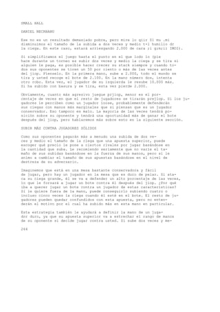 SMALL HALL 
DANIEL NECRBANU 
Ese no es un resultado demasiado pobre, pero mire lo qiir 01 mu .mi 
disminuimos el tamaño de la subida a dos veces y medio t-l humillo dr 
la ciega. En este caso, estará arriesgando 2.000 de cara ;i g;m;ii IMOI). 
Si simplificamos el juego hasta el punto en el que lodo lo (pie 
hace durante un torneo es subir dos veces y medio la ciega y se tira si 
alguien le paga, es posible hacer crecer su stack siempre y cuando to-dos 
sus oponentes se tiren un 50 por ciento o más de las veces antes 
del jiop. Píenselo. En la primera mano, sube a 2.000, todo el mundo se 
tira y usted recoge el bote de 2.100. En la mano número dos, intenta 
otro robo. Esta vez, el jugador de su izquierda le resube 10.000 más. 
Si ha subido con basura y se tira, esta vez pierde 2.000. 
Obviamente, cuanto más agresivo juegue prjiop, menor es el por-centaje 
de veces en que el resto de jugadores se tirarán prejlop. Si los ju-gadores 
le perciben como un jugador íoose, probablemente defenderán 
sus ciegas con manos más marginales que si piensan que es un jugador 
conservador. Eso tampoco es malo. La mayoría de las veces tendrá po-sición 
sobre su oponente y tendrá una oportunidad más de ganar el bote 
después del jiop, pero hablaremos más sobre esto en la siguiente sección. 
SUBIR MÁS CONTRA JUGADORES SÓLIDOS 
Como sus oponentes pagarán más a menudo una subida de dos ve-ces 
y medio el tamaño de la ciega que una apuesta superior, puede 
escoger qué precio le pone a ciertos rivales por jugar basándose en 
la cantidad que suba. Le recomiendo seriamente que no varíe el ta-maño 
de sus subidas basándose en la fuerza de sus manos, pero sí le 
animo a cambiar el tamaño de sus apuestas basándose en el nivel de 
destreza de su adversario. 
Imaginemos que está en una mesa bastante conservadora y fácil 
de jugar, pero hay un jugador en la mesa que es duro de pelar. Si ata-ca 
su ciega grande, él se va a defender un alto porcentaje de las veces, 
lo que le forzará a jugar un bote contra él después del jiop. ¿Por qué 
iba a querer jugar un bote contra un jugador de estas características? 
Si le quiere fuera de la mano, puede conseguirlo subiendo cuatro o 
incluso cinco veces la ciega cuando él esté en el bote. El resto de ju-gadores 
pueden quedar confundidos con esta apuesta, pero no enten-derán 
el motivo por el cual ha subido más en esta mano en particular. 
Esta estrategia también le ayudará a definir la mano de un juga-dor 
duro, ya que su apuesta superior va a estrechar el rango de manos 
de su oponente si decide jugar contra usted. Si sube dos veces y me- 
264 
 