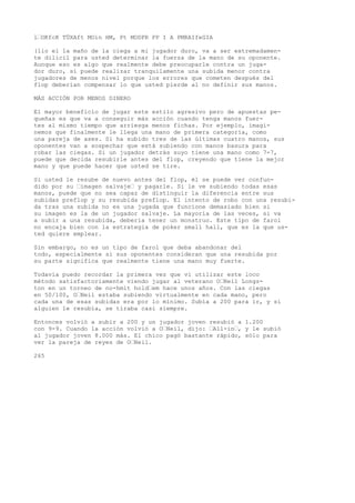 l’OKfcK TÜXAft MOin HM, Pt MODPR PP I A PMRAIfeGIA 
(lio el la maño de la ciega a mi jugador duro, va a ser extremadamen-te 
dilicil para usted determinar la fuerza de la mano de su oponente. 
Aunque eso es algo que realmente debe preocuparle contra un juga-dor 
duro, sí puede realizar tranquilamente una subida menor contra 
jugadores de menos nivel porque los errores que cometen después del 
flop deberían compensar lo que usted pierde al no definir sus manos. 
MÁS ACCIÓN POR MENOS DINERO 
El mayor beneficio de jugar este estilo agresivo pero de apuestas pe-queñas 
es que va a conseguir más acción cuando tenga manos fuer-tes 
al mismo tiempo que arriesga menos fichas. Por ejemplo, imagi-nemos 
que finalmente le llega una mano de primera categoría, como 
una pareja de ases. Si ha subido tres de las últimas cuatro manos, sus 
oponentes van a sospechar que está subiendo con manos basura para 
robar las ciegas. Si un jugador detrás suyo tiene una mano como 7-7, 
puede que decida resubirle antes del flop, creyendo que tiene la mejor 
mano y que puede hacer que usted se tire. 
Si usted le resube de nuevo antes del flop, él se puede ver confun-dido 
por su ’imagen salvaje’ y pagarle. Si le ve subiendo todas esas 
manos, puede que no sea capaz de distinguir la diferencia entre sus 
subidas preflop y su resubida preflop. El intento de robo con una resubi-da 
tras una subida no es una jugada que funcione demasiado bien si 
su imagen es la de un jugador salvaje. La mayoría de las veces, si va 
a subir a una resubida, debería tener un monstruo. Este tipo de farol 
no encaja bien con la estrategia de poker small hall, que es la que us-ted 
quiere emplear. 
Sin embargo, no es un tipo de farol que deba abandonar del 
todo, especialmente si sus oponentes consideran que una resubida por 
su parte significa que realmente tiene una mano muy fuerte. 
Todavía puedo recordar la primera vez que vi utilizar este loco 
método satisfactoriamente viendo jugar al veterano O’Neil Longs-ton 
en un torneo de no-hmit hold’em hace unos años. Con las ciegas 
en 50/100, O’Neil estaba subiendo virtualmente en cada mano, pero 
cada una de esas subidas era por lo mínimo. Subía a 200 para ir, y si 
alguien le resubía, se tiraba casi siempre. 
Entonces volvió a subir a 200 y un jugador joven resubió a 1.200 
con 9-9. Cuando la acción volvió a O’Neil, dijo: ’All-in’, y le subió 
al jugador joven 8.000 más. El chico pagó bastante rápido, sólo para 
ver la pareja de reyes de O’Neil. 
265 
 