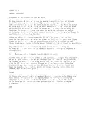 SMALl Mi i 
DANIEL NEGKEANU 
LLEVARSE EL BOTE ANTES DE VER EL FLOP 
En los torneos de poker, lo que me gusta llamar ’llevarse el dinero 
muerto’, son jugadas de riesgo ligeramente mayor que ofrecen un 
alto porcentaje de éxito. En este tipo de jugadas su objetivo es ganar 
el bote sin intención de jugar la mano después del flop. Como no tie-ne 
intención de ver otra ronda de apuestas, la fuerza de su mano no 
importa. De hecho, si tiene una mano de marginal a buena, es mejor 
no intentar llevarse el dinero muerto antes de ver el flop y en lugar de 
eso intentar ver un flop barato. 
Usted no sería un jugador completo si se ciñe a una lista de re-glas 
de las que nunca se sale. El poker no funciona así para los juga-dores 
de éxito. Este tipo de movimientos difieren de muchas de las 
ideas smaü ball, ya que intenta ganar fichas preflop en lugar de postflop. 
Hay varias maneras de llevarse el bote antes de ver el flop en 
el no-limit. A continuación le ofrezco algunos trucos para empezar a 
conseguirlo. 
1. Castigue a los límpers cuando tiene posición 
Cuando toma la decisión de robar a los limpers, el limper más importan-te 
en el que concentrarse es el primero que ha limpeado. Básicamente, 
la jugada se desarrolla de este modo: con las ciegas en 100/200 y un 
ante de 25, el primer jugador limpea en primera posición. Después, 
imaginemos que dos jugadores más limpean después de él al igual que 
hace el jugador en el botón. Desde la ciega pequeña, usted mira sus 
cartas, 9-3 de distinto palo. 
Usted 
Si tiene una lectura sobre el primer limper y cree que éste tiene una 
mano débil, ésta puede ser la oportunidad perfecta para conseguir 
llevarse el bote. Con 1.325 en el bote, una apuesta bastante eleva-da 
le hará ganar la mano un alto porcentaje de las veces siempre 
y cuando: 
268 
 