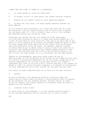 I’OKRK 1MA* MOI D’RM, IL PODER Dt I A M1HAIP6IA 
a. La riega grande no trnga una buena mano 
b. El primer itnijx'r no haya puesto una trampa haciendo slowplay 
c. Ninguno de los limpers tenga un slack demasiado pequeño 
d. La mesa sea. muy loase y se hayan pagado apuestas grandes con 
manos débiles 
Si va a intentar este movimiento, va a tener que subir más de 1.000. 
Una subida de 1.000 con tantas fichas ya en el bote invita a oponen-tes 
con manos como 7-7 u 8-8 a intentar ligar un trío. Una cantidad 
más adecuada estaría por encima de 2.000. 
Imaginemos que decide realizar una subida de 2.600. Básicamen-te 
lo que está haciendo es darse a sí mismo unas posibilidades de 2 a 1 
a favor de que todos se tiren antes del Jiop. Ese no es para nada un mal 
precio y, en la mayoría de las mesas, sus probabilidades de ganar el bote 
con esta jugada será mucho mayor del 66 por ciento. Una vez ha reali-zado 
este movimiento un par de veces, sin embargo, empieza a perder 
su efectividad ya que la gente llega un punto en que se da cuenta de la 
situación. Eso puede peijudicarle, pero también puede ayudarle si más 
adelante tiene una mano como A-A o K-K en una situación similar y na-die 
le cree. De todas formas, no es un movimiento del que deba abusar. 
También es extremadamente importante darse cuenta de que no 
debe arriesgar un alto porcentaje de sus fichas en una jugada de este tipo. 
Si invierte un porcentaje demasiado alto de sus fichas, puede que se en-cuentre 
comprometido con el bote con una mano basura. Por ejemplo, 
imaginemos que tiene un total de 5.000 e intenta castigar a los limpers su-biendo 
a 2.600. Si alguien ha hecho slowplay, o si alguien le contraataca, 
¡se verá comprometido con el bote incluso con una mano tan mala como 
9-6! Nunca se acabe comprometiendo con un bote con una mano terrible. 
2. Resubir 
De cara a mantener a sus oponentes honestos y hacerles saber que 
usted tiene en cuenta todos los botes, a veces necesita subir la apuesta 
de sus oponentes con una resubida prejlop. De modo similar al casti-go 
de los limpers, hay algunos aspectos a considerar antes de subir la 
apuesta con una resubida: 
a. ¿Cuántas fichas tiene? 
Si usted tiene un stack pequeño, o si una resubida prejlop signifi-ca 
una cantidad demasiado alta en relación con su stack, olvíde- 
269 
 