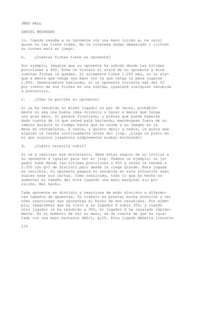 JMAU HALL 
DANIEL NEGREANU 
lo. Cuando resube a un oponente con una mano luirán a, n» uninl 
quien no las tiene todas. No le interesa dudar demasiado i iiitndo 
su torneo está en juego. 
b. ¿Cuántas fichas tiene su oponente? 
Por ejemplo, imagine que su oponente ha subido desde las últimas 
posiciones a 600. Eche un vistazo al stack de su oponente y mire 
cuántas fichas le quedan. Si solamente tiene 1.200 más, no le ata-que 
a menos que tenga una mano con la que valga la pena jugarse 
1.800. Generalmente hablando, si un oponente invierte más del 25 
por ciento de sus fichas en una subida, igualará cualquier resubida 
a posteriori. 
c. ¿Cómo le percibe su oponente? 
Si ya ha resubido al mismo jugador un par de veces, probable-mente 
no sea una buena idea volverlo a hacer a menos que tenga 
una gran mano. Si parece frustrado, o piensa que puede haberse 
dado cuenta de lo que usted está haciendo, manténgase fuera de su 
camino durante un tiempo hasta que se calme y su imagen en la 
mesa se restablezca. A nadie, y quiero decir a nadie, le gusta que 
alguien le resuba continuamente antes del jiop. ¡Llega un punto en 
el que algunos jugadores simplemente acaban mordiendo! 
d. ¿Cuánto necesita subir? 
Si va a realizar ese movimiento, debe estar seguro de no invitar a 
su oponente a igualar para ver el jiop. Veamos un ejemplo: un ju-gador 
sube desde las últimas posiciones a 600 y usted le resube a 
1.200 con Q-2 de distinto palo desde la ciega grande. Esta jugada 
es terrible. Su oponente pagará su resubida en esta situación sean 
cuales sean sus cartas. Como resultado, todo lo que ha hecho es 
aumentar el tamaño del bote jugando una mano marginal sin po-sición. 
Mal hecho. 
Cada oponente es distinto y reacciona de modo distinto a diferen-tes 
tamaños de apuestas. Su trabajo es prestar mucha atención y ver 
cómo reaccionan sus oponentes al hecho de ser resubidos. Por ejem-plo, 
imaginemos que ha visto a un Jugador X subir 300, y cuando 
otro jugador le ha resubido a 900, el jugador X ha igualado rápida-mente. 
En el momento de ver su mano, se da cuenta de que ha igua-lado 
con una mano bastante débil, Q;10. Esta jugada debería llevarle 
270 
 