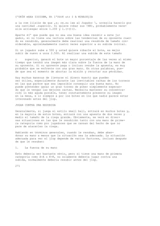 I'OKÍK mXAk IIOIOBM, Bt 1'OütK utr I A MINAIKjIA 
a la rom liisiún de que ,s¡ re.su l»e al Jugador , uccesila hacerlo por 
una cantidad .superior. Si quiere robar sus !HK), probablemente nece-sile 
arriesgar enire 1.200 y l.(>()(). 
Aparte d(' que puede que no sea una buena idea resubir a este ju-gador, 
si no tiene una lectura sobre las tendencias de su oponente cuan-do 
es resubido, generalmente debe realizar una resubida de tamaño con-siderable, 
aproximadamente cuatro veces superior a su subida inicial. 
Si un jugador sube a 500 y usted quiere robarle el bote, es mejor 
subir de nuevo a unos 2.500. Al realizar una subida de este tamaño 
o superior, ganará el bote un mayor porcentaje de las veces al mismo 
tiempo que tendrá una imagen más clara sobre la fuerza de la mano de 
su oponente. Si su oponente paga o incluso resube la apuesta, es muy 
probable que se enfrente con una gran mano. En otras palabras, pue-de 
que sea el momento de abortar la misión y recortar sus pérdidas. 
Hay muchas maneras de llevarse el dinero muerto que pueden 
ser útiles, especialmente durante las inevitables rachas de los torneos 
en las que parece que sea imposible conseguir una buena mano. No 
puede pretender ganar un gran torneo de poker simplemente esperan-do 
que le vengan las mejores cartas. Necesita mantener su concentra-ción 
lo más aguda posible, tener constantemente presente su imagen 
en la mesa, e ir siempre a por los botes en los que nadie parece estar 
interesado antes del jlop. 
JUGAR CONTRA UNA RESUBIDA 
Generalmente, si juega el estilo small ball, entrará en muchos botes y, 
en la mayoría de estos botes, entrará con una apuesta de dos veces y 
medio el tamaño de la ciega grande. Obviamente, se verá en diver-sas 
situaciones en las que le resubirán tanto con una mano de prime-ra 
categoría como por jugadores que se cansan del hecho de que no 
pare de atacarles la ciega. 
Hablando en términos generales, cuando le resuban, debe aban-donar 
su mano a menos que la situación sea la adecuada. La situación 
adecuada para ver el jlop depende de varios factores, incluso después 
de que le resuban: 
1. La fuerza de su mano 
Esto debería ser bastante obvio, pero si tiene una mano de primera 
categoría como A-A o K-K, no solamente debería jugar contra una 
subida, normalmente debería resubir antes del jlop. 
271 
 
