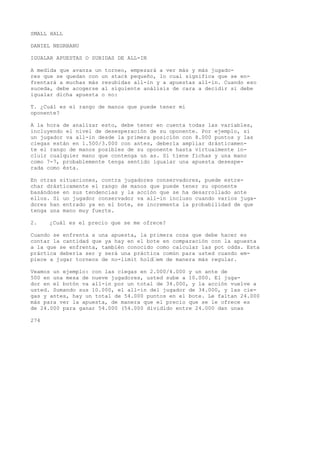 SMALL HALL 
DANIEL NEGRBANU 
IGUALAR APUESTAS O SUBIDAS DE ALL-IN 
A medida que avanza un torneo, empezará a ver más y más jugado-res 
que se quedan con un stack pequeño, lo cual significa que se en-frentará 
a muchas más resubidas all-in y a apuestas all-in. Cuando eso 
suceda, debe acogerse al siguiente análisis de cara a decidir si debe 
igualar dicha apuesta o no: 
T. ¿Cuál es el rango de manos que puede tener mi 
oponente? 
A la hora de analizar esto, debe tener en cuenta todas las variables, 
incluyendo el nivel de desesperación de su oponente. Por ejemplo, si 
un jugador va all-in desde la primera posición con 8.000 puntos y las 
ciegas están en 1.500/3.000 con antes, debería ampliar drásticamen-te 
el rango de manos posibles de su oponente hasta virtualmente in-cluir 
cualquier mano que contenga un as. Si tiene fichas y una mano 
como 7-7, probablemente tenga sentido igualar una apuesta desespe-rada 
como ésta. 
En otras situaciones, contra jugadores conservadores, puede estre-char 
drásticamente el rango de manos que puede tener su oponente 
basándose en sus tendencias y la acción que se ha desarrollado ante 
ellos. Si un jugador conservador va all-in incluso cuando varios juga-dores 
han entrado ya en el bote, se incrementa la probabilidad de que 
tenga una mano muy fuerte. 
2. ¿Cuál es el precio que se me ofrece? 
Cuando se enfrenta a una apuesta, la primera cosa que debe hacer es 
contar la cantidad que ya hay en el bote en comparación con la apuesta 
a la que se enfrenta, también conocido como calcular las pot odds. Esta 
práctica debería ser y será una práctica común para usted cuando em-piece 
a jugar torneos de no-limit hold’em de manera más regular. 
Veamos un ejemplo: con las ciegas en 2.000/4.000 y un ante de 
500 en una mesa de nueve jugadores, usted sube a 10.000. El juga-dor 
en el botón va all-in por un total de 34.000, y la acción vuelve a 
usted. Sumando sus 10.000, el all-in del jugador de 34.000, y las cie-gas 
y antes, hay un total de 54.000 puntos en el bote. Le faltan 24.000 
más para ver la apuesta, de manera que el precio que se le ofrece es 
de 24.000 para ganar 54.000 (54.000 dividido entre 24.000 dan unas 
274 
 