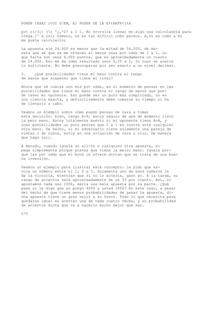 POKER 1EXAI itOI D’EM, Ei PODER DE LA E%tRATK<jtA 
pot o(/(¡ (r '¿,'27 a I ). No nrcrsila llevar mn.sigo una calculadora para 
llega.]' a cslr número, no es tan difícil como parece. A,sí es como a mí 
me gusta calcularlo; 
La apuesta ele 24.000 es menos que la mitad de 54.000, de ma-nera 
que sé que se me ofrecen al menos unas pot odds de 2 a 1. Lo 
que falta son unos 6.000 puntos, que es aproximadamente un cuarto 
de 24.000. Eso me da como resultado unos 2,25 a 1, lo cual se acerca 
lo suficiente. No debe preocuparse por ser exacto a un nivel decimal. 
3. ¿Qué posibilidades tiene mi mano contra el rango 
de manos que sospecho que tiene mi rival? 
Ahora que sé cuáles son mis pot odds, es el momento de pensar en las 
posibilidades que tiene mi mano contra el rango de manos que pue-de 
tener mi oponente. Eso puede ser un poco más complicado, no es 
una ciencia exacta, y definitivamente debe tomarse su tiempo si ha 
de llevarlo a cabo. 
Veamos un ejemplo sobre cómo puedo pensar de cara a tomar 
esta decisión: bien, tengo A-9, estoy seguro de que de momento llevo 
la peor mano. Estoy totalmente muerto si mi oponente tiene A-A, y 
unas posibilidades un poco peores que 2 a 1 en contra ante cualquier 
otra mano. De hecho, si mi adversario tiene solamente una pareja de 
sietes o de ochos, estoy en una situación de cara o cruz. De manera 
que hago cali. 
A menudo, cuando iguala un all-in o cualquier otra apuesta, no 
paga simplemente porque piensa que tiene la mejor mano. Iguala por-que 
las pot odds que el bote le ofrece dictan que se trata de una bue-na 
inversión. 
Veamos un ejemplo para ilustrar este concepto: le pido que es-coja 
un número entre el 1, 2 y 3. Solamente uno de esos números le 
da la victoria, mientras que si no lo acierta, gano yo. A la larga, su 
rango de aciertos será aproximadamente de un 33 por ciento. Así, si 
apostamos cada uno 100$, sería una mala apuesta por su parte. ¿Qué 
pasa si le digo que yo pongo 400$ y usted 100$? En este caso, a pesar 
del hecho de que tiene menos probabilidades de ganar la apuesta, di-cha 
apuesta tiene un gran valor a su favor. Todo lo que necesita para 
quedarse igual es acertar una de cada cuatro veces, y su probabilidad 
de aciertos dicta que va a hacerlo mucho mejor que eso. 
275 
 